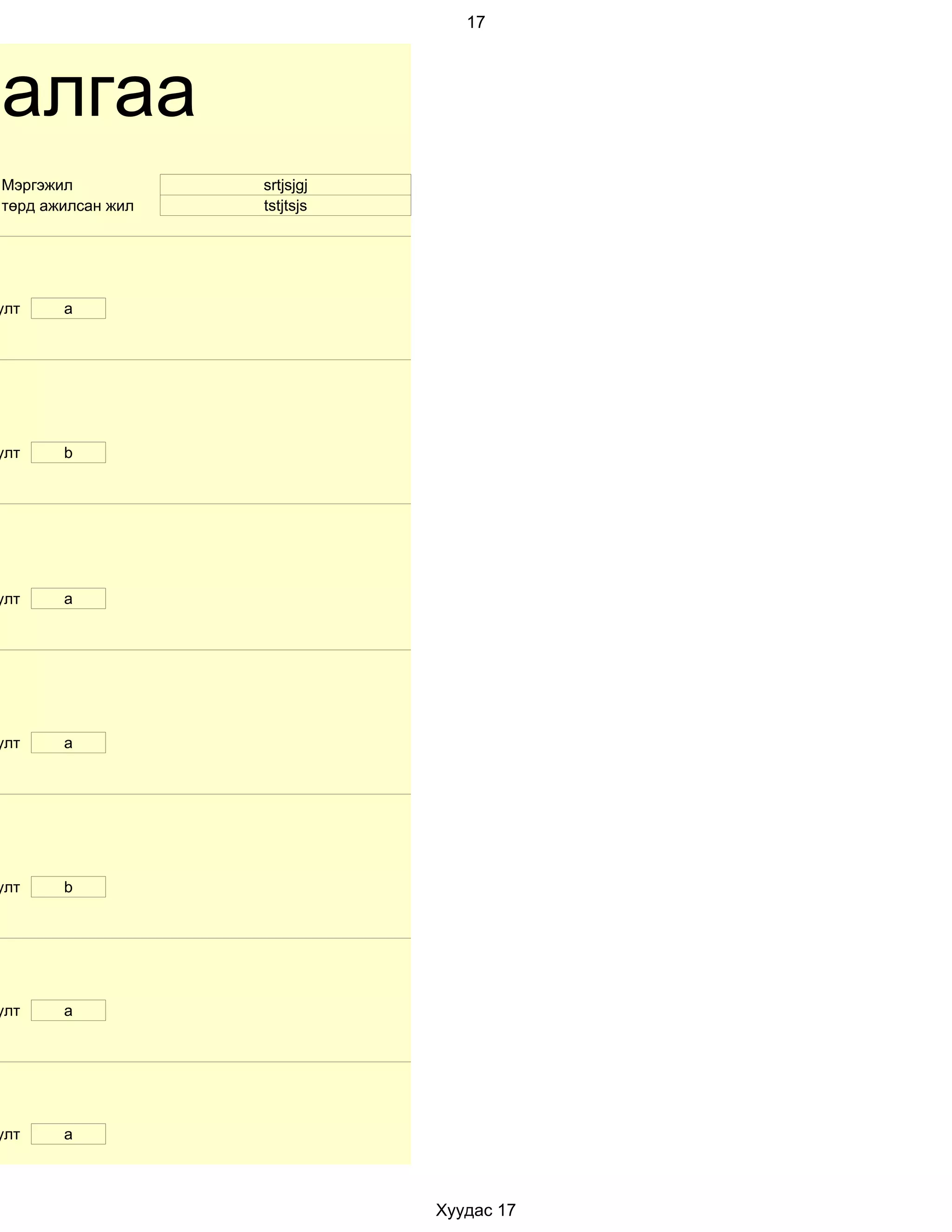 17




далгаа
 Мэргэжил           srtjsjgj
 төрд ажилсан жил   tstjtsjs




улт     a




улт     b




улт     a




улт     a




улт     b




улт     a




улт     a



                               Хуудас 17
 