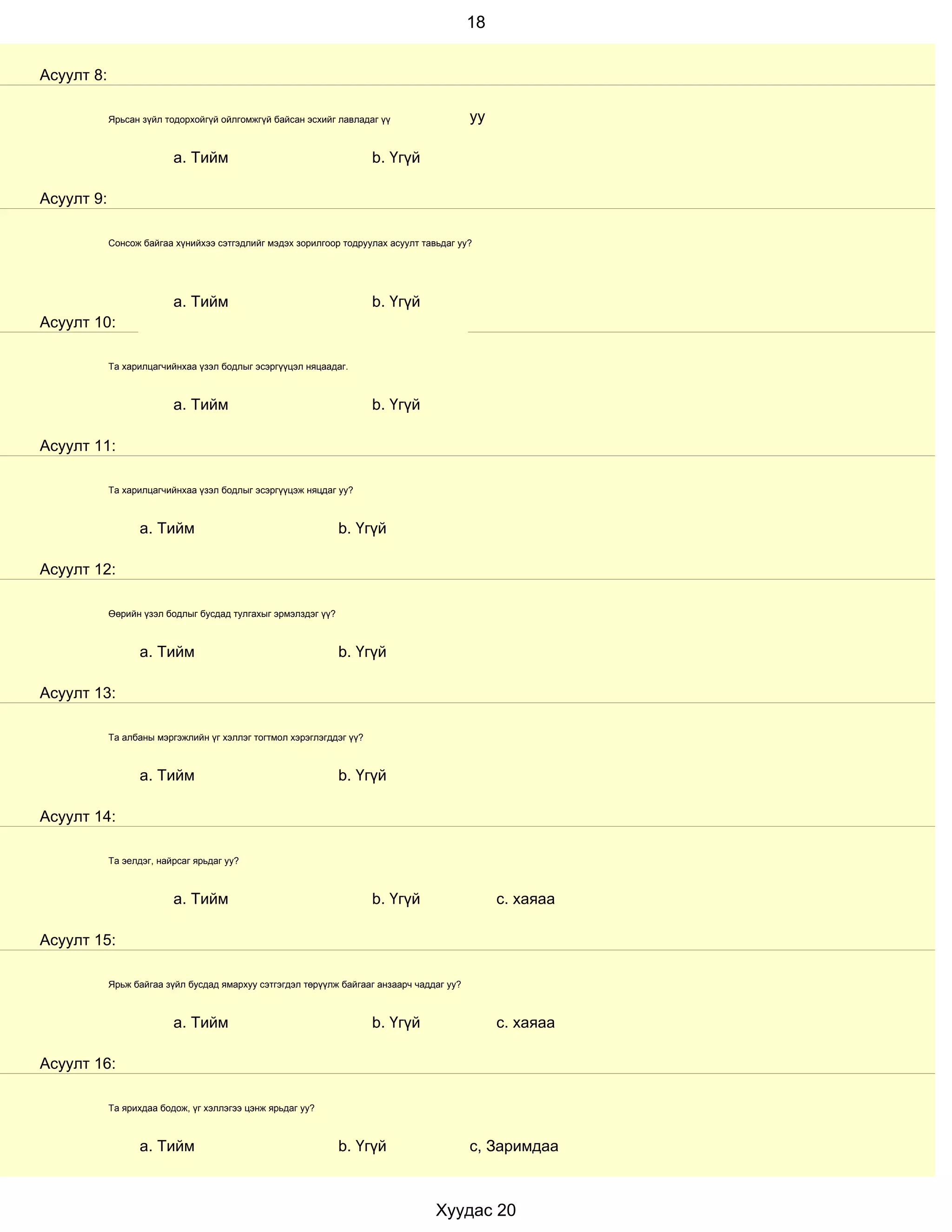 18


Асуулт 8:

            Ярьсан зүйл тодорхойгүй ойлгомжгүй байсан эсхийг лавладаг үү                   уу

                          a. Тийм                                     b. Үгүй

Асуулт 9:

            Сонсож байгаа хүнийхээ сэтгэдлийг мэдэх зорилгоор тодруулах асуулт тавьдаг уу?




                          a. Тийм                                     b. Үгүй
Асуулт 10:

            Та харилцагчийнхаа үзэл бодлыг эсэргүүцэл няцаадаг.



                          a. Тийм                                     b. Үгүй

Асуулт 11:

            Та харилцагчийнхаа үзэл бодлыг эсэргүүцэж няцдаг уу?



                  a. Тийм                                      b. Үгүй

Асуулт 12:

            Өөрийн үзэл бодлыг бусдад тулгахыг эрмэлздэг үү?



                  a. Тийм                                      b. Үгүй

Асуулт 13:

            Та албаны мэргэжлийн үг хэллэг тогтмол хэрэглэгддэг үү?



                  a. Тийм                                      b. Үгүй

Асуулт 14:

            Та эелдэг, найрсаг ярьдаг уу?



                          a. Тийм                                     b. Үгүй                   с. хаяаа

Асуулт 15:

            Ярьж байгаа зүйл бусдад ямархуу сэтгэгдэл төрүүлж байгааг анзаарч чаддаг уу?



                          a. Тийм                                     b. Үгүй                   с. хаяаа

Асуулт 16:

            Та ярихдаа бодож, үг хэллэгээ цэнж ярьдаг уу?



                  a. Тийм                                      b. Үгүй                     с, Заримдаа



                                                                                  Хуудас 20
 