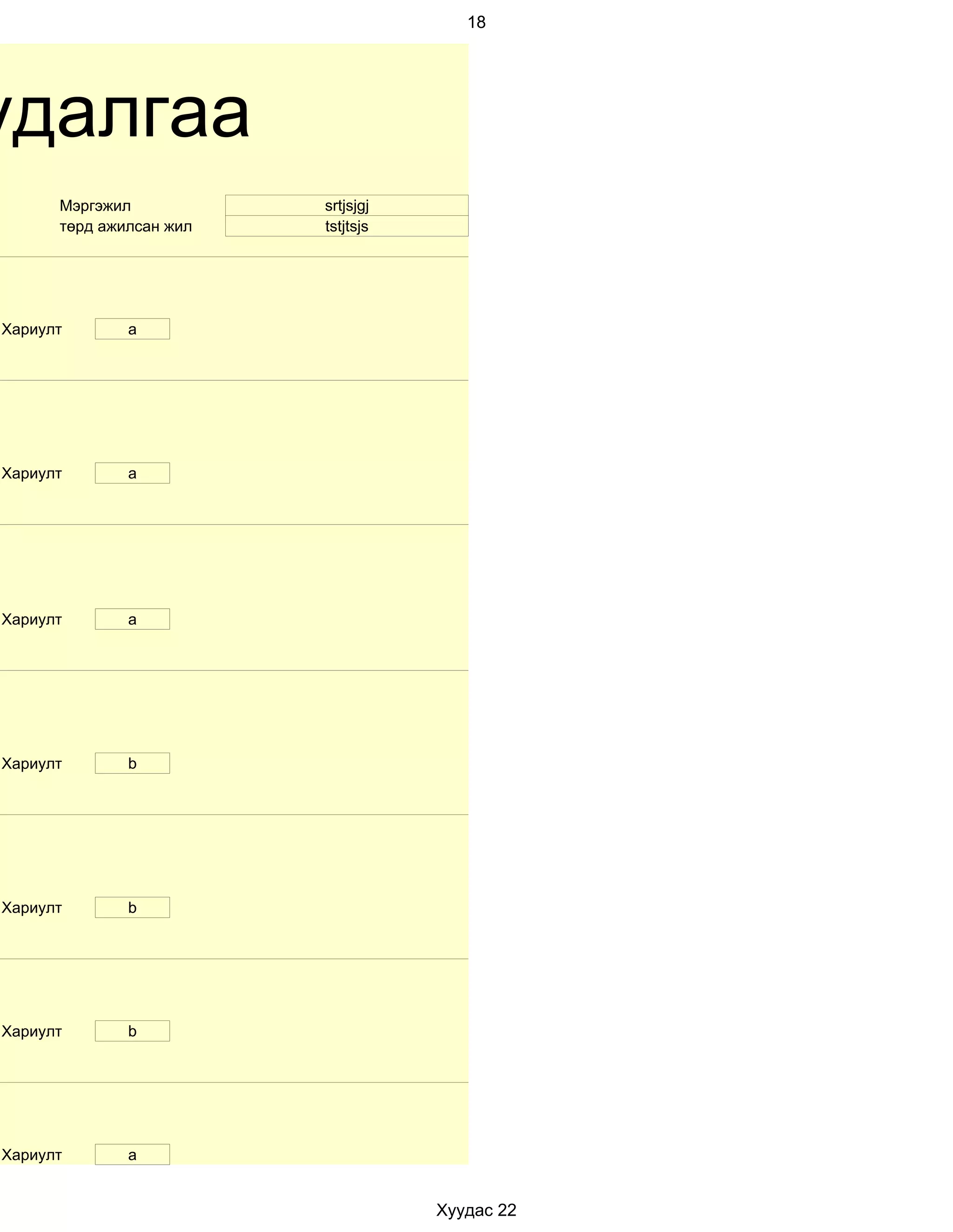 18




удалгаа
      Мэргэжил           srtjsjgj
      төрд ажилсан жил   tstjtsjs




Хариулт       a




Хариулт       а




Хариулт       a




Хариулт       b




Хариулт       b




Хариулт       b




Хариулт       a


                                    Хуудас 22
 