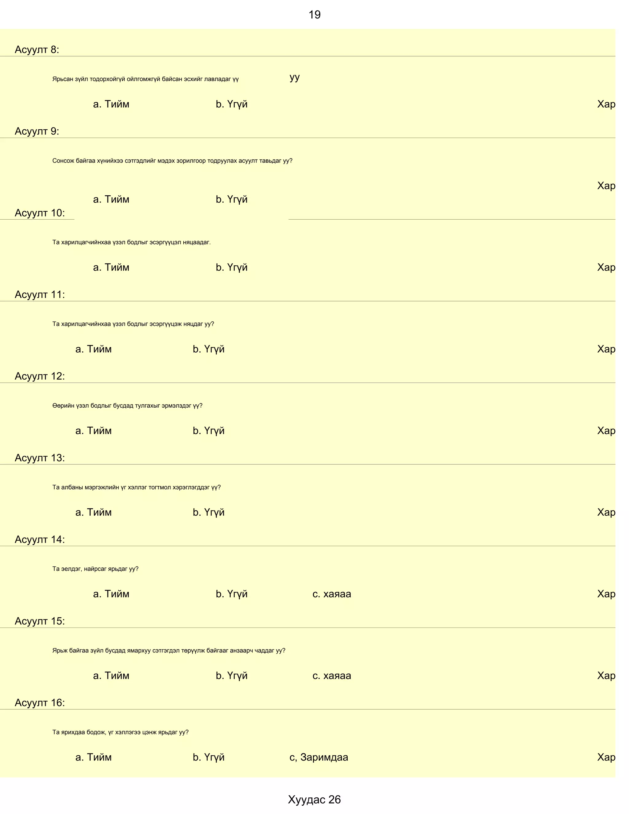 19


Асуулт 8:

       Ярьсан зүйл тодорхойгүй ойлгомжгүй байсан эсхийг лавладаг үү                   уу

                    a. Тийм                                   b. Үгүй                                 Хариул

Асуулт 9:

       Сонсож байгаа хүнийхээ сэтгэдлийг мэдэх зорилгоор тодруулах асуулт тавьдаг уу?



                                                                                                      Хариул
                    a. Тийм                                   b. Үгүй
Асуулт 10:

       Та харилцагчийнхаа үзэл бодлыг эсэргүүцэл няцаадаг.



                    a. Тийм                                   b. Үгүй                                 Хариул

Асуулт 11:

       Та харилцагчийнхаа үзэл бодлыг эсэргүүцэж няцдаг уу?



              a. Тийм                                  b. Үгүй                                        Хариул

Асуулт 12:

       Өөрийн үзэл бодлыг бусдад тулгахыг эрмэлздэг үү?



              a. Тийм                                  b. Үгүй                                        Хариул

Асуулт 13:

       Та албаны мэргэжлийн үг хэллэг тогтмол хэрэглэгддэг үү?



              a. Тийм                                  b. Үгүй                                        Хариул

Асуулт 14:

       Та эелдэг, найрсаг ярьдаг уу?



                    a. Тийм                                   b. Үгүй                      с. хаяаа   Хариул

Асуулт 15:

       Ярьж байгаа зүйл бусдад ямархуу сэтгэгдэл төрүүлж байгааг анзаарч чаддаг уу?



                    a. Тийм                                   b. Үгүй                      с. хаяаа   Хариул

Асуулт 16:

       Та ярихдаа бодож, үг хэллэгээ цэнж ярьдаг уу?



              a. Тийм                                  b. Үгүй                        с, Заримдаа     Хариул



                                                                                      Хуудас 26
 
