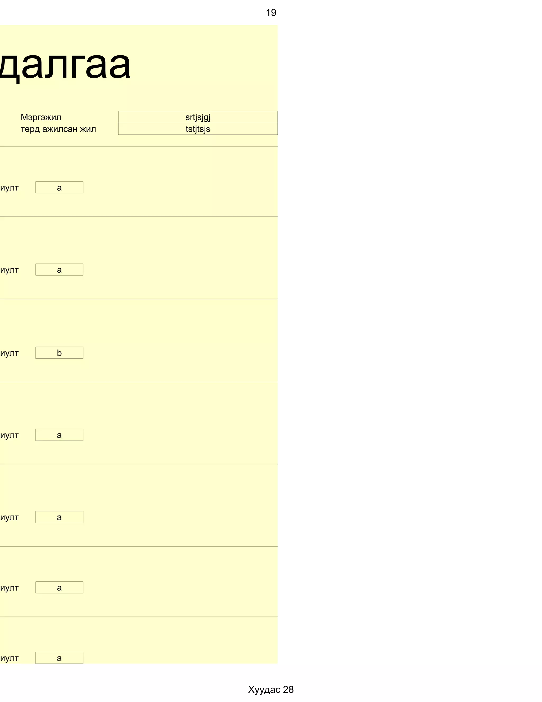 19




далгаа
        Мэргэжил           srtjsjgj
        төрд ажилсан жил   tstjtsjs




риулт          a




риулт          а




риулт          b




риулт          a




риулт          а




риулт          a




риулт          a


                                      Хуудас 28
 