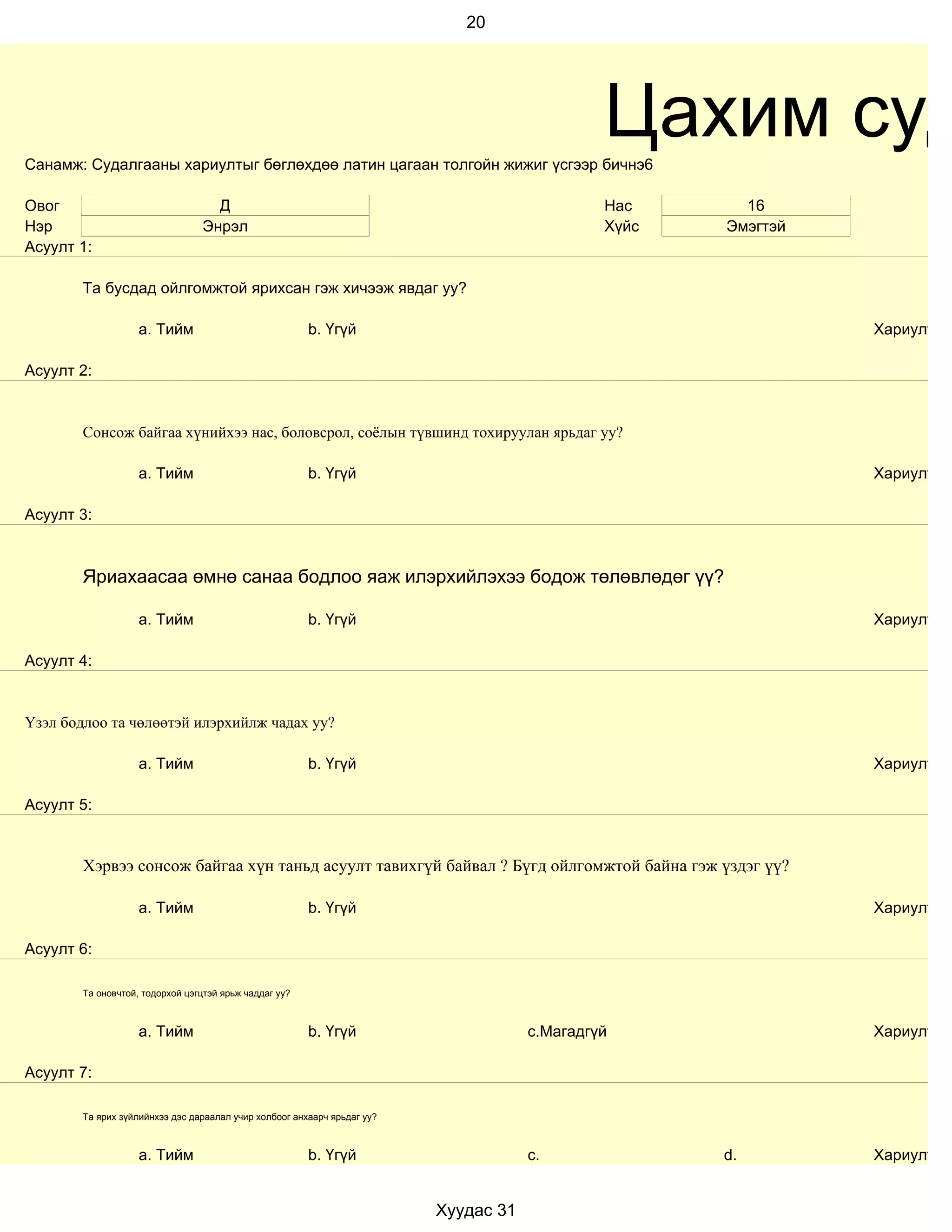 20




Санамж: Судалгааны хариултыг бөглөхдөө латин цагаан толгойн жижиг үсгээр бичнэ6
                                                                                               Цахим суд
Овог                               Д                                                           Нас      16
Нэр                              Энрэл                                                         Хүйс   Эмэгтэй
Асуулт 1:

        Та бусдад ойлгомжтой ярихсан гэж хичээж явдаг уу?

                    a. Тийм                             b. Үгүй                                                 Хариулт

Асуулт 2:


        Сонсож байгаа хүнийхээ нас, боловсрол, соёлын түвшинд тохируулан ярьдаг уу?

                    a. Тийм                             b. Үгүй                                                 Хариулт

Асуулт 3:



        Яриахаасаа өмнө санаа бодлоо яаж илэрхийлэхээ бодож төлөвлөдөг үү?

                    a. Тийм                             b. Үгүй                                                 Хариулт

Асуулт 4:


Үзэл бодлоо та чөлөөтэй илэрхийлж чадах уу?

                    a. Тийм                             b. Үгүй                                                 Хариулт

Асуулт 5:


        Хэрвээ сонсож байгаа хүн таньд асуулт тавихгүй байвал ? Бүгд ойлгомжтой байна гэж үздэг үү?

                    a. Тийм                             b. Үгүй                                                 Хариулт

Асуулт 6:

        Та оновчтой, тодорхой цэгцтэй ярьж чаддаг уу?



                    a. Тийм                             b. Үгүй                       c.Магадгүй                Хариулт

Асуулт 7:

        Та ярих зүйлийнхээ дэс дараалал учир холбоог анхаарч ярьдаг уу?



                    a. Тийм                             b. Үгүй                       c.              d.        Хариулт


                                                                          Хуудас 31
 