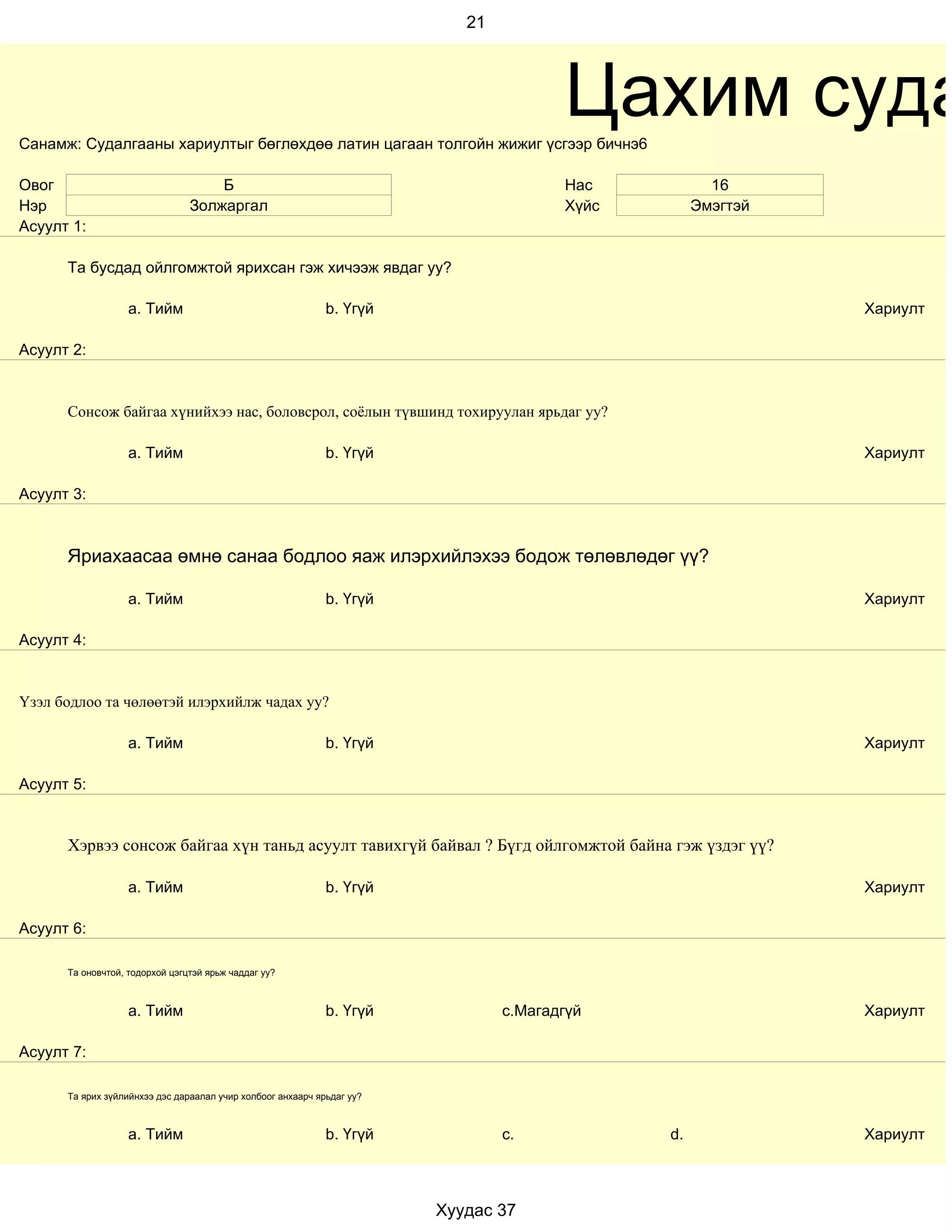 21




Санамж: Судалгааны хариултыг бөглөхдөө латин цагаан толгойн жижиг үсгээр бичнэ6
                                                                                       Цахим суда
Овог                                Б                                                  Нас           16
Нэр                             Золжаргал                                              Хүйс        Эмэгтэй
Асуулт 1:

      Та бусдад ойлгомжтой ярихсан гэж хичээж явдаг уу?

                   a. Тийм                                   b. Үгүй                                         Хариулт

Асуулт 2:


      Сонсож байгаа хүнийхээ нас, боловсрол, соёлын түвшинд тохируулан ярьдаг уу?

                   a. Тийм                                   b. Үгүй                                         Хариулт

Асуулт 3:



      Яриахаасаа өмнө санаа бодлоо яаж илэрхийлэхээ бодож төлөвлөдөг үү?

                   a. Тийм                                   b. Үгүй                                         Хариулт

Асуулт 4:


Үзэл бодлоо та чөлөөтэй илэрхийлж чадах уу?

                   a. Тийм                                   b. Үгүй                                         Хариулт

Асуулт 5:


      Хэрвээ сонсож байгаа хүн таньд асуулт тавихгүй байвал ? Бүгд ойлгомжтой байна гэж үздэг үү?

                   a. Тийм                                   b. Үгүй                                         Хариулт

Асуулт 6:

      Та оновчтой, тодорхой цэгцтэй ярьж чаддаг уу?



                   a. Тийм                                   b. Үгүй            c.Магадгүй                   Хариулт

Асуулт 7:

      Та ярих зүйлийнхээ дэс дараалал учир холбоог анхаарч ярьдаг уу?



                   a. Тийм                                   b. Үгүй            c.            d.             Хариулт



                                                                        Хуудас 37
 