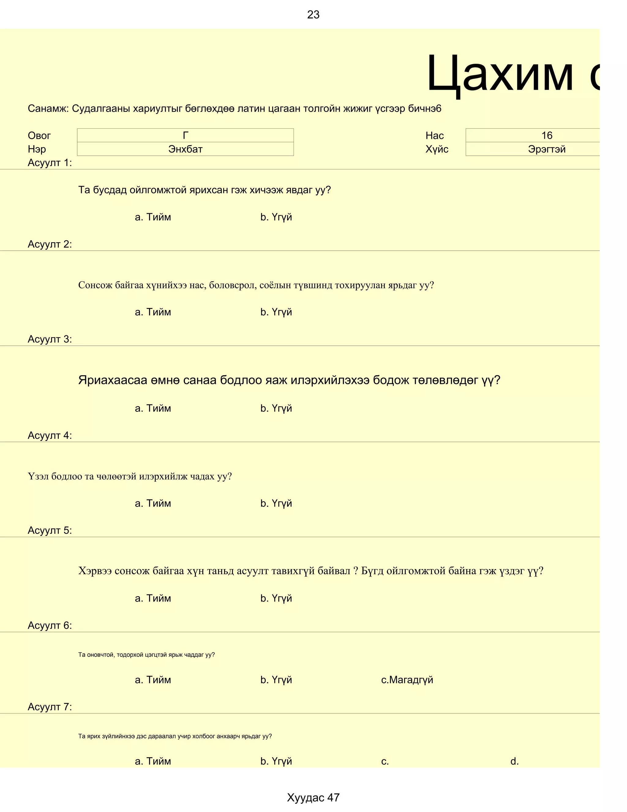 23




Санамж: Судалгааны хариултыг бөглөхдөө латин цагаан толгойн жижиг үсгээр бичнэ6
                                                                                                  Цахим су
Овог                                       Г                                                      Нас           16
Нэр                                      Энхбат                                                   Хүйс        Эрэгтэй
Асуулт 1:

            Та бусдад ойлгомжтой ярихсан гэж хичээж явдаг уу?

                              a. Тийм                                  b. Үгүй

Асуулт 2:


            Сонсож байгаа хүнийхээ нас, боловсрол, соёлын түвшинд тохируулан ярьдаг уу?

                              a. Тийм                                  b. Үгүй

Асуулт 3:



            Яриахаасаа өмнө санаа бодлоо яаж илэрхийлэхээ бодож төлөвлөдөг үү?

                              a. Тийм                                  b. Үгүй

Асуулт 4:


Үзэл бодлоо та чөлөөтэй илэрхийлж чадах уу?

                              a. Тийм                                  b. Үгүй

Асуулт 5:


            Хэрвээ сонсож байгаа хүн таньд асуулт тавихгүй байвал ? Бүгд ойлгомжтой байна гэж үздэг үү?

                              a. Тийм                                  b. Үгүй

Асуулт 6:

            Та оновчтой, тодорхой цэгцтэй ярьж чаддаг уу?



                              a. Тийм                                  b. Үгүй            c.Магадгүй

Асуулт 7:

            Та ярих зүйлийнхээ дэс дараалал учир холбоог анхаарч ярьдаг уу?



                              a. Тийм                                  b. Үгүй            c.             d.


                                                                              Хуудас 47
 