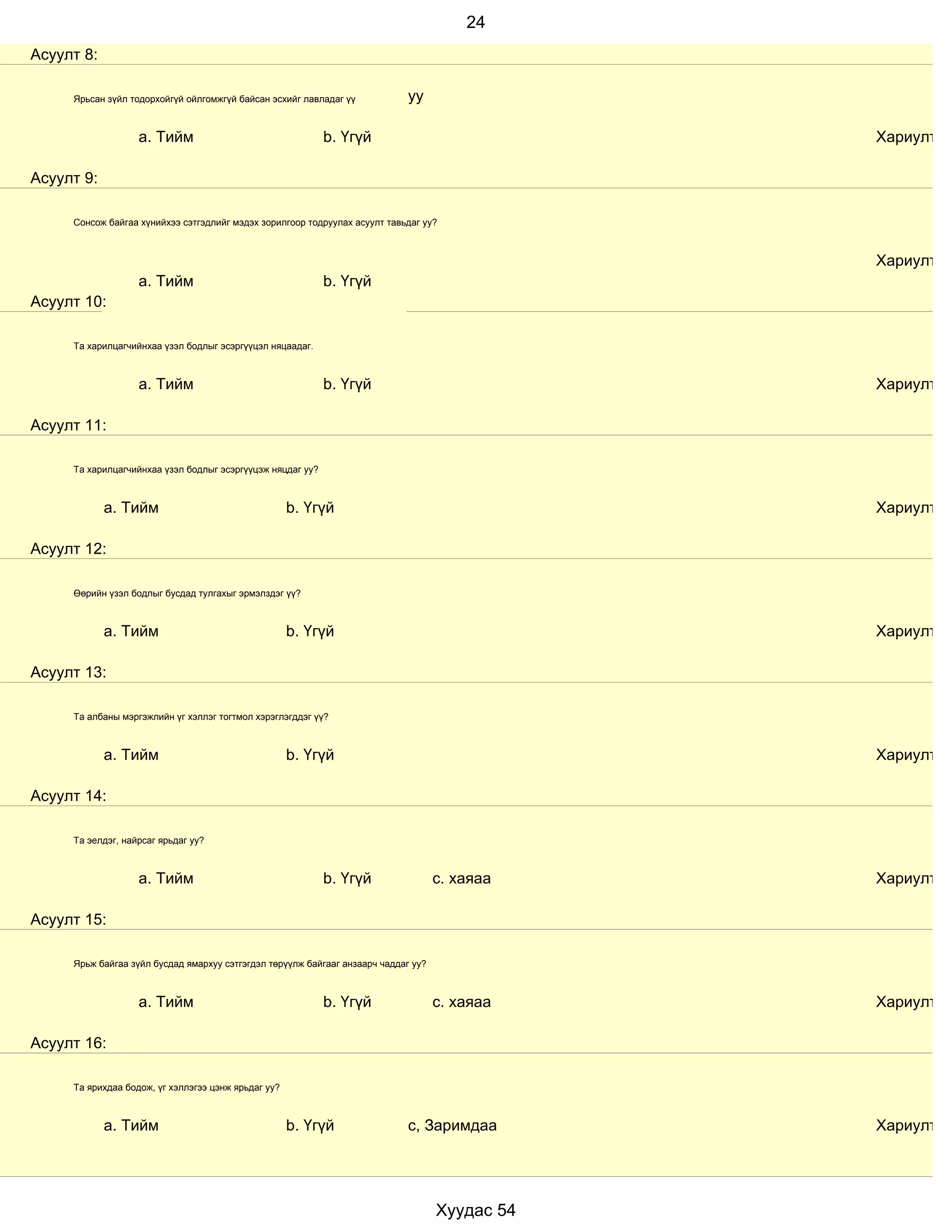 24
Асуулт 8:

     Ярьсан зүйл тодорхойгүй ойлгомжгүй байсан эсхийг лавладаг үү            уу

                   a. Тийм                                  b. Үгүй                             Хариулт

Асуулт 9:

     Сонсож байгаа хүнийхээ сэтгэдлийг мэдэх зорилгоор тодруулах асуулт тавьдаг уу?



                                                                                                Хариулт
                   a. Тийм                                  b. Үгүй
Асуулт 10:

     Та харилцагчийнхаа үзэл бодлыг эсэргүүцэл няцаадаг.



                   a. Тийм                                  b. Үгүй                             Хариулт

Асуулт 11:

     Та харилцагчийнхаа үзэл бодлыг эсэргүүцэж няцдаг уу?



            a. Тийм                                  b. Үгүй                                    Хариулт

Асуулт 12:

     Өөрийн үзэл бодлыг бусдад тулгахыг эрмэлздэг үү?



            a. Тийм                                  b. Үгүй                                    Хариулт

Асуулт 13:

     Та албаны мэргэжлийн үг хэллэг тогтмол хэрэглэгддэг үү?



            a. Тийм                                  b. Үгүй                                    Хариулт

Асуулт 14:

     Та эелдэг, найрсаг ярьдаг уу?



                   a. Тийм                                  b. Үгүй                 с. хаяаа    Хариулт

Асуулт 15:

     Ярьж байгаа зүйл бусдад ямархуу сэтгэгдэл төрүүлж байгааг анзаарч чаддаг уу?



                   a. Тийм                                  b. Үгүй                 с. хаяаа    Хариулт

Асуулт 16:

     Та ярихдаа бодож, үг хэллэгээ цэнж ярьдаг уу?



            a. Тийм                                  b. Үгүй                 с, Заримдаа        Хариулт




                                                                                    Хуудас 54
 