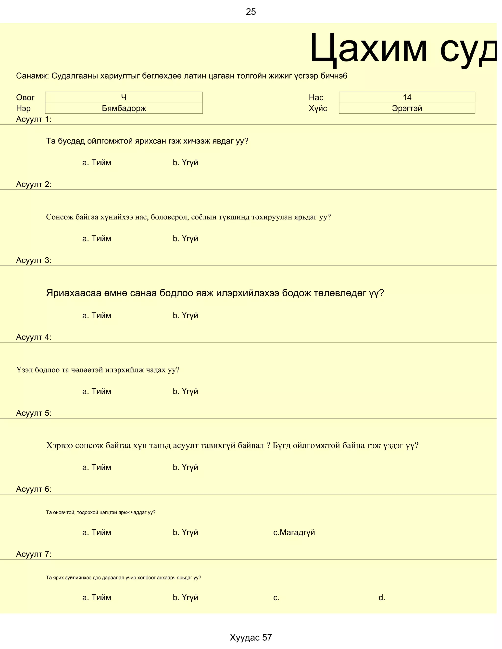 25




Санамж: Судалгааны хариултыг бөглөхдөө латин цагаан толгойн жижиг үсгээр бичнэ6
                                                                                             Цахим суда
Овог                             Ч                                                           Нас           14
Нэр                          Бямбадорж                                                       Хүйс        Эрэгтэй
Асуулт 1:

       Та бусдад ойлгомжтой ярихсан гэж хичээж явдаг уу?

                     a. Тийм                              b. Үгүй

Асуулт 2:


       Сонсож байгаа хүнийхээ нас, боловсрол, соёлын түвшинд тохируулан ярьдаг уу?

                     a. Тийм                              b. Үгүй

Асуулт 3:



       Яриахаасаа өмнө санаа бодлоо яаж илэрхийлэхээ бодож төлөвлөдөг үү?

                     a. Тийм                              b. Үгүй

Асуулт 4:


Үзэл бодлоо та чөлөөтэй илэрхийлж чадах уу?

                     a. Тийм                              b. Үгүй

Асуулт 5:


       Хэрвээ сонсож байгаа хүн таньд асуулт тавихгүй байвал ? Бүгд ойлгомжтой байна гэж үздэг үү?

                     a. Тийм                              b. Үгүй

Асуулт 6:

       Та оновчтой, тодорхой цэгцтэй ярьж чаддаг уу?



                     a. Тийм                              b. Үгүй                    c.Магадгүй

Асуулт 7:

       Та ярих зүйлийнхээ дэс дараалал учир холбоог анхаарч ярьдаг уу?



                     a. Тийм                              b. Үгүй                    c.             d.



                                                                         Хуудас 57
 