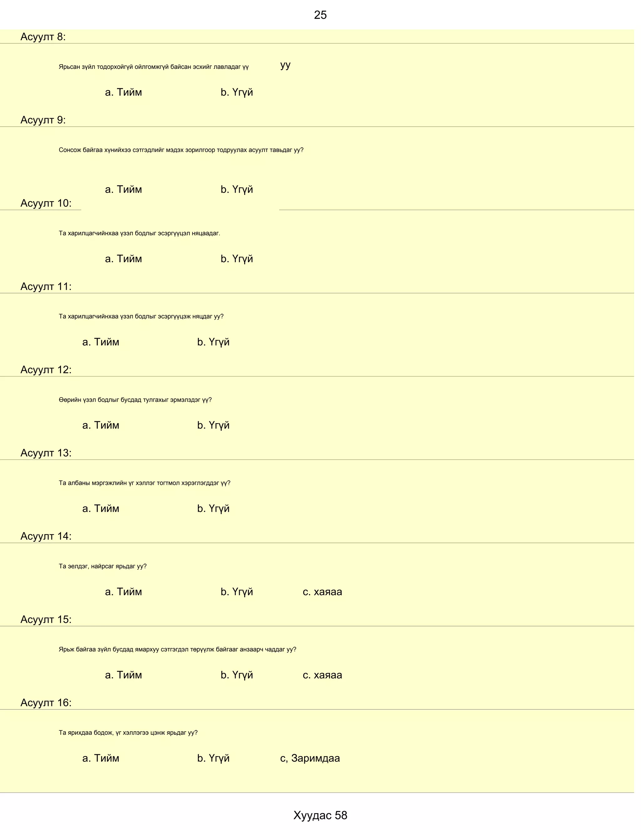 25
Асуулт 8:

       Ярьсан зүйл тодорхойгүй ойлгомжгүй байсан эсхийг лавладаг үү          уу

                      a. Тийм                                b. Үгүй

Асуулт 9:

       Сонсож байгаа хүнийхээ сэтгэдлийг мэдэх зорилгоор тодруулах асуулт тавьдаг уу?




                      a. Тийм                                b. Үгүй
Асуулт 10:

       Та харилцагчийнхаа үзэл бодлыг эсэргүүцэл няцаадаг.



                      a. Тийм                                b. Үгүй

Асуулт 11:

       Та харилцагчийнхаа үзэл бодлыг эсэргүүцэж няцдаг уу?



              a. Тийм                              b. Үгүй

Асуулт 12:

       Өөрийн үзэл бодлыг бусдад тулгахыг эрмэлздэг үү?



              a. Тийм                              b. Үгүй

Асуулт 13:

       Та албаны мэргэжлийн үг хэллэг тогтмол хэрэглэгддэг үү?



              a. Тийм                              b. Үгүй

Асуулт 14:

       Та эелдэг, найрсаг ярьдаг уу?



                      a. Тийм                                b. Үгүй                  с. хаяаа

Асуулт 15:

       Ярьж байгаа зүйл бусдад ямархуу сэтгэгдэл төрүүлж байгааг анзаарч чаддаг уу?



                      a. Тийм                                b. Үгүй                  с. хаяаа

Асуулт 16:

       Та ярихдаа бодож, үг хэллэгээ цэнж ярьдаг уу?



              a. Тийм                              b. Үгүй                   с, Заримдаа




                                                                                  Хуудас 58
 