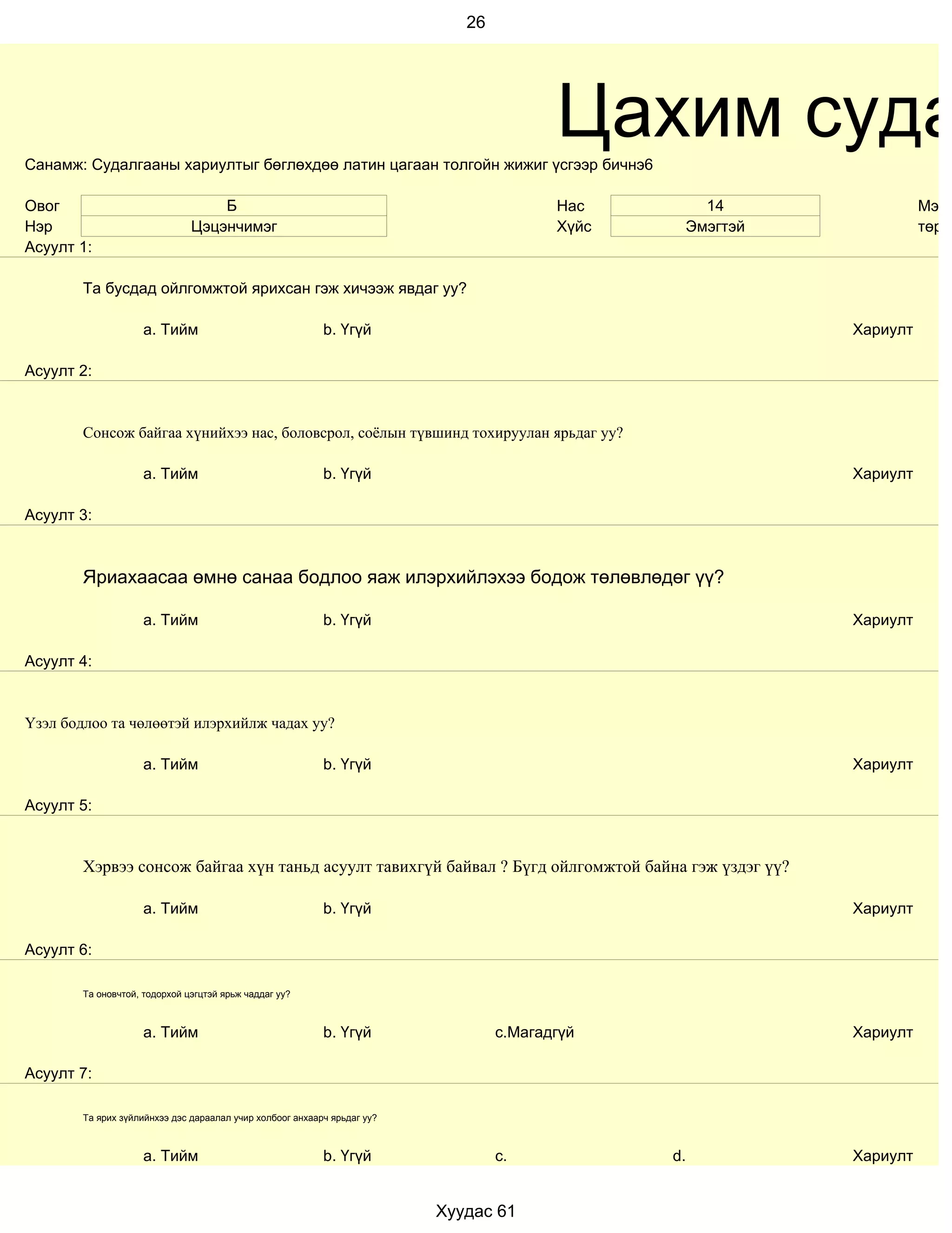 26




Санамж: Судалгааны хариултыг бөглөхдөө латин цагаан толгойн жижиг үсгээр бичнэ6
                                                                                         Цахим суда
Овог                               Б                                                     Нас       14                Мэрг
Нэр                            Цэцэнчимэг                                                Хүйс    Эмэгтэй             төрд
Асуулт 1:

        Та бусдад ойлгомжтой ярихсан гэж хичээж явдаг уу?

                     a. Тийм                               b. Үгүй                                         Хариулт

Асуулт 2:


        Сонсож байгаа хүнийхээ нас, боловсрол, соёлын түвшинд тохируулан ярьдаг уу?

                     a. Тийм                               b. Үгүй                                         Хариулт

Асуулт 3:



        Яриахаасаа өмнө санаа бодлоо яаж илэрхийлэхээ бодож төлөвлөдөг үү?

                     a. Тийм                               b. Үгүй                                         Хариулт

Асуулт 4:


Үзэл бодлоо та чөлөөтэй илэрхийлж чадах уу?

                     a. Тийм                               b. Үгүй                                         Хариулт

Асуулт 5:


        Хэрвээ сонсож байгаа хүн таньд асуулт тавихгүй байвал ? Бүгд ойлгомжтой байна гэж үздэг үү?

                     a. Тийм                               b. Үгүй                                         Хариулт

Асуулт 6:

        Та оновчтой, тодорхой цэгцтэй ярьж чаддаг уу?



                     a. Тийм                               b. Үгүй                c.Магадгүй               Хариулт

Асуулт 7:

        Та ярих зүйлийнхээ дэс дараалал учир холбоог анхаарч ярьдаг уу?



                     a. Тийм                               b. Үгүй                c.            d.         Хариулт


                                                                          Хуудас 61
 