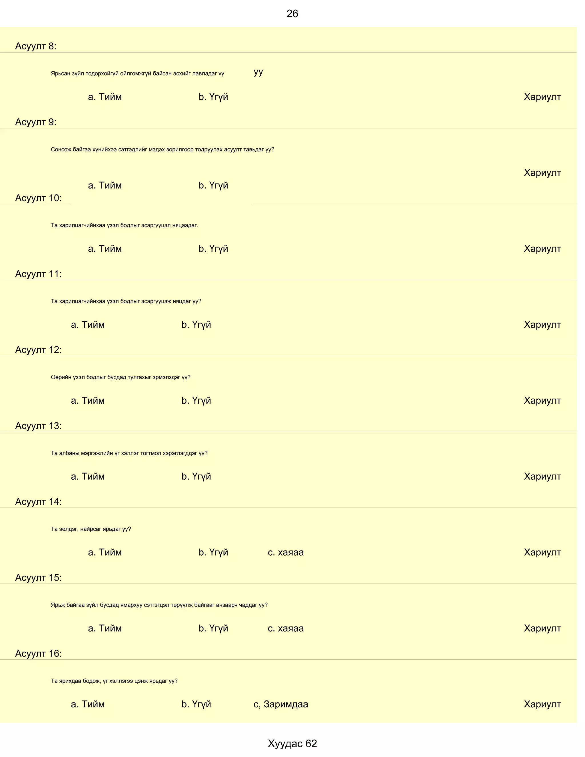 26


Асуулт 8:

       Ярьсан зүйл тодорхойгүй ойлгомжгүй байсан эсхийг лавладаг үү           уу

                    a. Тийм                                  b. Үгүй                              Хариулт

Асуулт 9:

       Сонсож байгаа хүнийхээ сэтгэдлийг мэдэх зорилгоор тодруулах асуулт тавьдаг уу?



                                                                                                  Хариулт
                    a. Тийм                                  b. Үгүй
Асуулт 10:

       Та харилцагчийнхаа үзэл бодлыг эсэргүүцэл няцаадаг.



                    a. Тийм                                  b. Үгүй                              Хариулт

Асуулт 11:

       Та харилцагчийнхаа үзэл бодлыг эсэргүүцэж няцдаг уу?



              a. Тийм                                  b. Үгүй                                    Хариулт

Асуулт 12:

       Өөрийн үзэл бодлыг бусдад тулгахыг эрмэлздэг үү?



              a. Тийм                                  b. Үгүй                                    Хариулт

Асуулт 13:

       Та албаны мэргэжлийн үг хэллэг тогтмол хэрэглэгддэг үү?



              a. Тийм                                  b. Үгүй                                    Хариулт

Асуулт 14:

       Та эелдэг, найрсаг ярьдаг уу?



                    a. Тийм                                  b. Үгүй                  с. хаяаа    Хариулт

Асуулт 15:

       Ярьж байгаа зүйл бусдад ямархуу сэтгэгдэл төрүүлж байгааг анзаарч чаддаг уу?



                    a. Тийм                                  b. Үгүй                  с. хаяаа    Хариулт

Асуулт 16:

       Та ярихдаа бодож, үг хэллэгээ цэнж ярьдаг уу?



              a. Тийм                                  b. Үгүй                с, Заримдаа         Хариулт



                                                                                      Хуудас 62
 