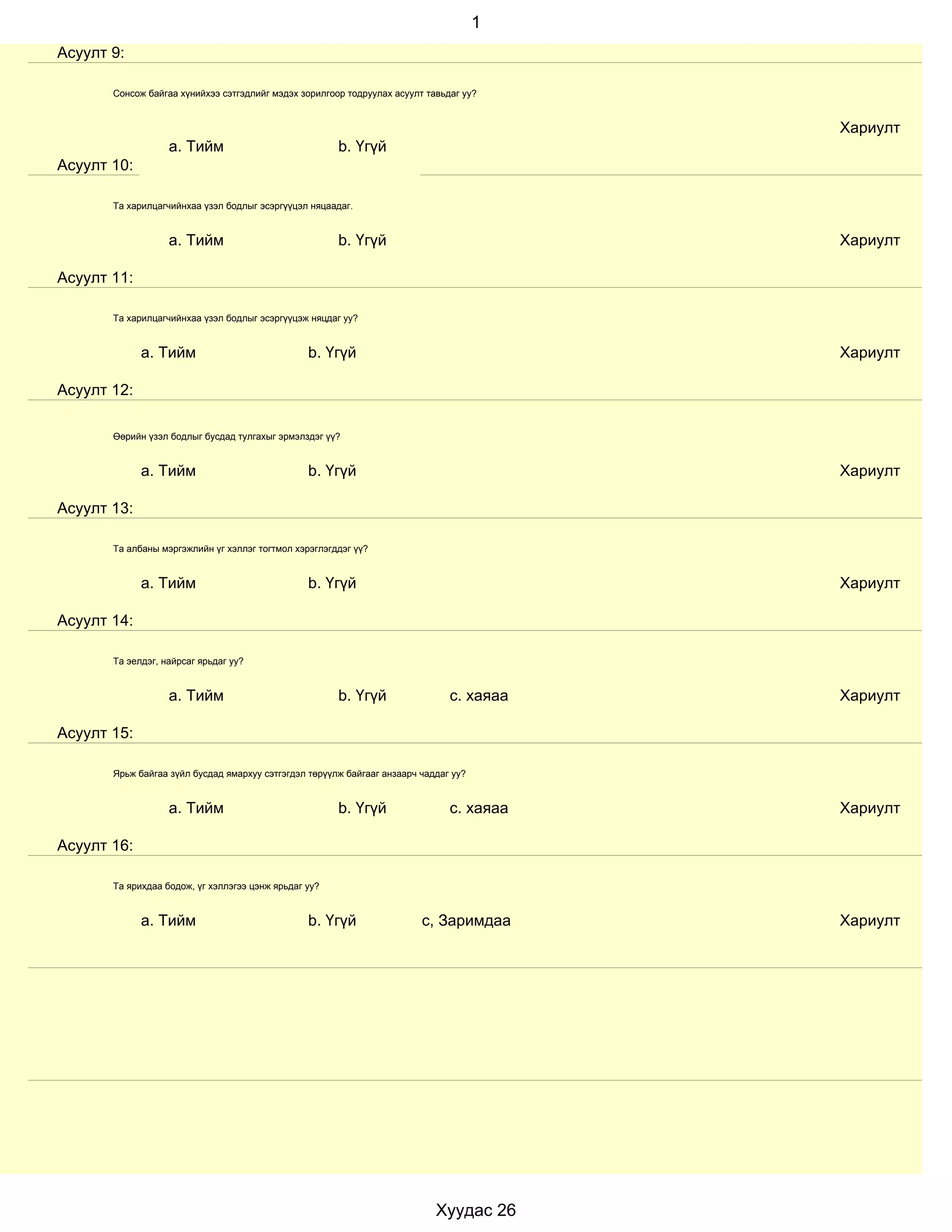 1
Асуулт 9:

       Сонсож байгаа хүнийхээ сэтгэдлийг мэдэх зорилгоор тодруулах асуулт тавьдаг уу?


                                                                                          Хариулт
                   a. Тийм                             b. Үгүй
Асуулт 10:

       Та харилцагчийнхаа үзэл бодлыг эсэргүүцэл няцаадаг.


                   a. Тийм                             b. Үгүй                            Хариулт

Асуулт 11:

       Та харилцагчийнхаа үзэл бодлыг эсэргүүцэж няцдаг уу?


             a. Тийм                             b. Үгүй                                  Хариулт

Асуулт 12:

       Өөрийн үзэл бодлыг бусдад тулгахыг эрмэлздэг үү?


             a. Тийм                             b. Үгүй                                  Хариулт

Асуулт 13:

       Та албаны мэргэжлийн үг хэллэг тогтмол хэрэглэгддэг үү?


             a. Тийм                             b. Үгүй                                  Хариулт

Асуулт 14:

       Та эелдэг, найрсаг ярьдаг уу?


                   a. Тийм                             b. Үгүй                 с. хаяаа   Хариулт

Асуулт 15:

       Ярьж байгаа зүйл бусдад ямархуу сэтгэгдэл төрүүлж байгааг анзаарч чаддаг уу?


                   a. Тийм                             b. Үгүй                 с. хаяаа   Хариулт

Асуулт 16:

       Та ярихдаа бодож, үг хэллэгээ цэнж ярьдаг уу?


             a. Тийм                             b. Үгүй                 с, Заримдаа      Хариулт




                                                                            Хуудас 26
 