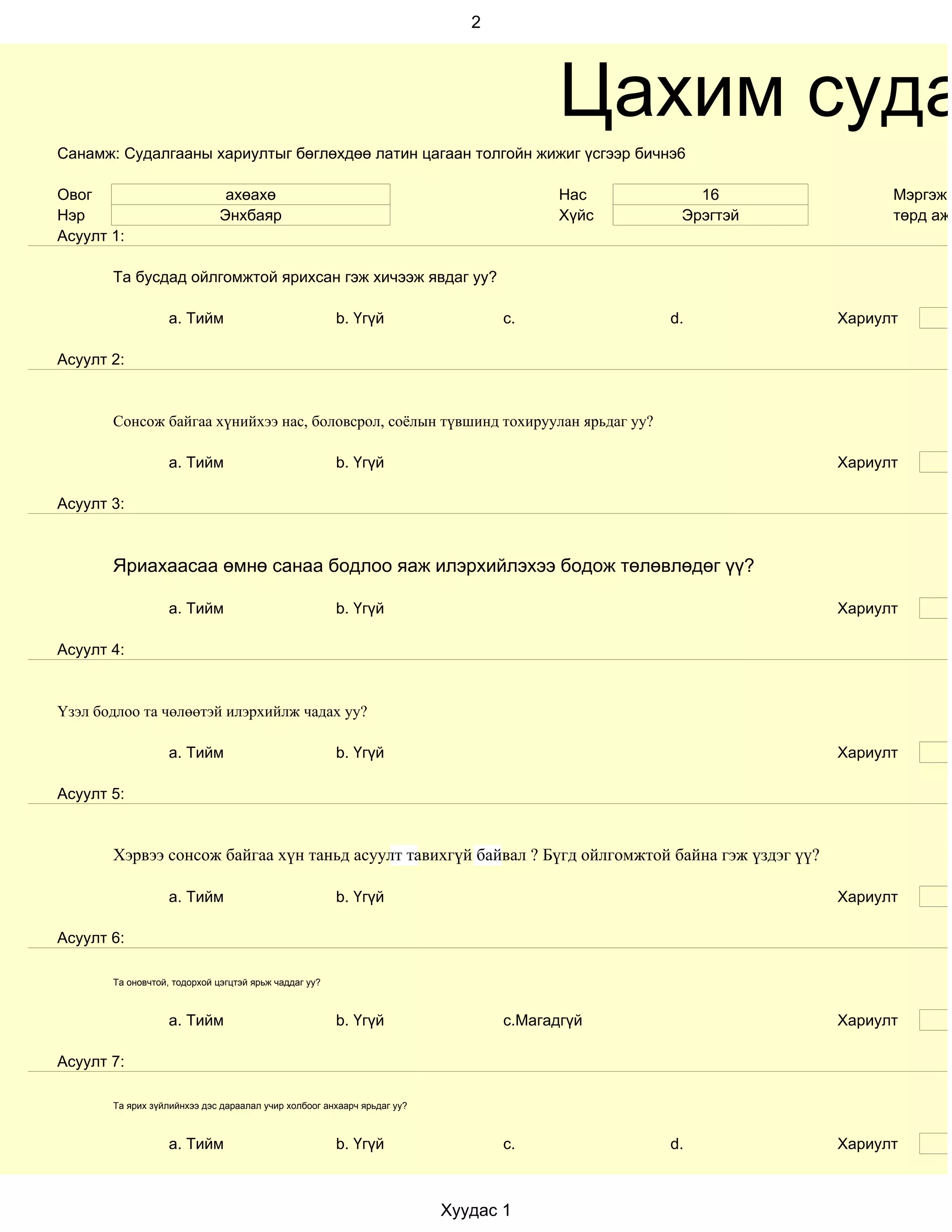 2




                                                                                       Цахим суда
Санамж: Судалгааны хариултыг бөглөхдөө латин цагаан толгойн жижиг үсгээр бичнэ6

Овог                           ахөахө                                                  Нас       16            Мэргэжи
Нэр                           Энхбаяр                                                  Хүйс    Эрэгтэй         төрд ажи
Асуулт 1:

       Та бусдад ойлгомжтой ярихсан гэж хичээж явдаг уу?

                   a. Тийм                             b. Үгүй                  c.            d.         Хариулт

Асуулт 2:


       Сонсож байгаа хүнийхээ нас, боловсрол, соёлын түвшинд тохируулан ярьдаг уу?

                   a. Тийм                             b. Үгүй                                           Хариулт

Асуулт 3:



       Яриахаасаа өмнө санаа бодлоо яаж илэрхийлэхээ бодож төлөвлөдөг үү?

                   a. Тийм                             b. Үгүй                                           Хариулт

Асуулт 4:


Үзэл бодлоо та чөлөөтэй илэрхийлж чадах уу?

                   a. Тийм                             b. Үгүй                                           Хариулт

Асуулт 5:


       Хэрвээ сонсож байгаа хүн таньд асуулт тавихгүй байвал ? Бүгд ойлгомжтой байна гэж үздэг үү?

                   a. Тийм                             b. Үгүй                                           Хариулт

Асуулт 6:

       Та оновчтой, тодорхой цэгцтэй ярьж чаддаг уу?



                   a. Тийм                             b. Үгүй                  c.Магадгүй               Хариулт

Асуулт 7:

       Та ярих зүйлийнхээ дэс дараалал учир холбоог анхаарч ярьдаг уу?



                   a. Тийм                             b. Үгүй                  c.            d.         Хариулт



                                                                         Хуудас 1
 