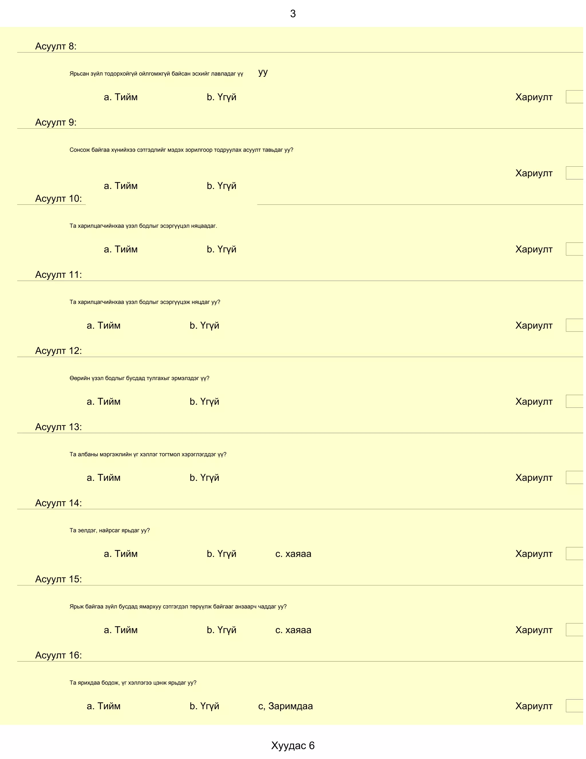 3


Асуулт 8:

       Ярьсан зүйл тодорхойгүй ойлгомжгүй байсан эсхийг лавладаг үү      уу

                   a. Тийм                             b. Үгүй                            Хариулт

Асуулт 9:

       Сонсож байгаа хүнийхээ сэтгэдлийг мэдэх зорилгоор тодруулах асуулт тавьдаг уу?



                                                                                          Хариулт
                   a. Тийм                             b. Үгүй
Асуулт 10:

       Та харилцагчийнхаа үзэл бодлыг эсэргүүцэл няцаадаг.



                   a. Тийм                             b. Үгүй                            Хариулт

Асуулт 11:

       Та харилцагчийнхаа үзэл бодлыг эсэргүүцэж няцдаг уу?



             a. Тийм                             b. Үгүй                                  Хариулт

Асуулт 12:

       Өөрийн үзэл бодлыг бусдад тулгахыг эрмэлздэг үү?



             a. Тийм                             b. Үгүй                                  Хариулт

Асуулт 13:

       Та албаны мэргэжлийн үг хэллэг тогтмол хэрэглэгддэг үү?



             a. Тийм                             b. Үгүй                                  Хариулт

Асуулт 14:

       Та эелдэг, найрсаг ярьдаг уу?



                   a. Тийм                             b. Үгүй                с. хаяаа    Хариулт

Асуулт 15:

       Ярьж байгаа зүйл бусдад ямархуу сэтгэгдэл төрүүлж байгааг анзаарч чаддаг уу?



                   a. Тийм                             b. Үгүй                с. хаяаа    Хариулт

Асуулт 16:

       Та ярихдаа бодож, үг хэллэгээ цэнж ярьдаг уу?



             a. Тийм                             b. Үгүй                 с, Заримдаа      Хариулт



                                                                              Хуудас 6
 