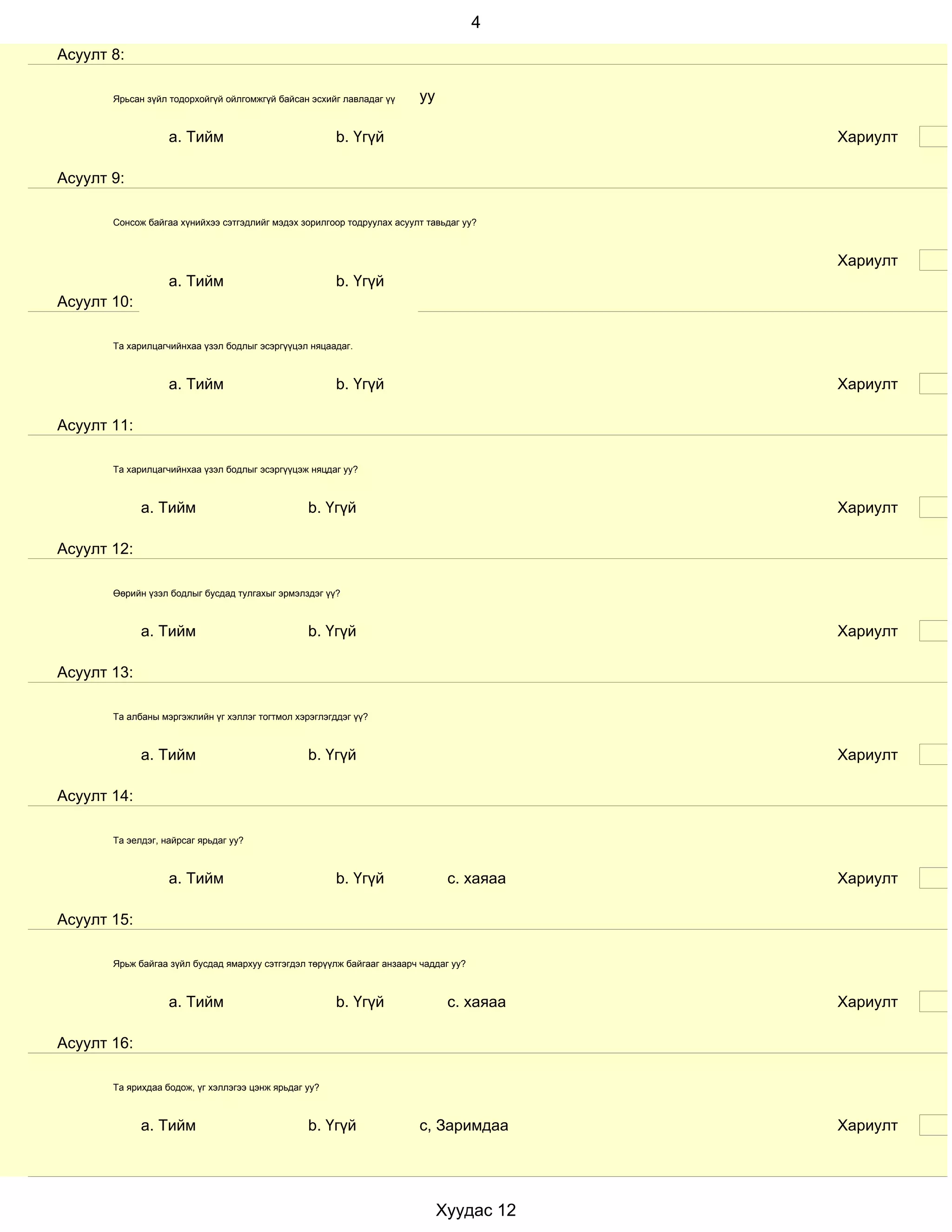 4
Асуулт 8:

       Ярьсан зүйл тодорхойгүй ойлгомжгүй байсан эсхийг лавладаг үү      уу

                   a. Тийм                             b. Үгүй                            Хариулт

Асуулт 9:

       Сонсож байгаа хүнийхээ сэтгэдлийг мэдэх зорилгоор тодруулах асуулт тавьдаг уу?



                                                                                          Хариулт
                   a. Тийм                             b. Үгүй
Асуулт 10:

       Та харилцагчийнхаа үзэл бодлыг эсэргүүцэл няцаадаг.



                   a. Тийм                             b. Үгүй                            Хариулт

Асуулт 11:

       Та харилцагчийнхаа үзэл бодлыг эсэргүүцэж няцдаг уу?



             a. Тийм                             b. Үгүй                                  Хариулт

Асуулт 12:

       Өөрийн үзэл бодлыг бусдад тулгахыг эрмэлздэг үү?



             a. Тийм                             b. Үгүй                                  Хариулт

Асуулт 13:

       Та албаны мэргэжлийн үг хэллэг тогтмол хэрэглэгддэг үү?



             a. Тийм                             b. Үгүй                                  Хариулт

Асуулт 14:

       Та эелдэг, найрсаг ярьдаг уу?



                   a. Тийм                             b. Үгүй                 с. хаяаа   Хариулт

Асуулт 15:

       Ярьж байгаа зүйл бусдад ямархуу сэтгэгдэл төрүүлж байгааг анзаарч чаддаг уу?



                   a. Тийм                             b. Үгүй                 с. хаяаа   Хариулт

Асуулт 16:

       Та ярихдаа бодож, үг хэллэгээ цэнж ярьдаг уу?



             a. Тийм                             b. Үгүй                 с, Заримдаа      Хариулт




                                                                              Хуудас 12
 