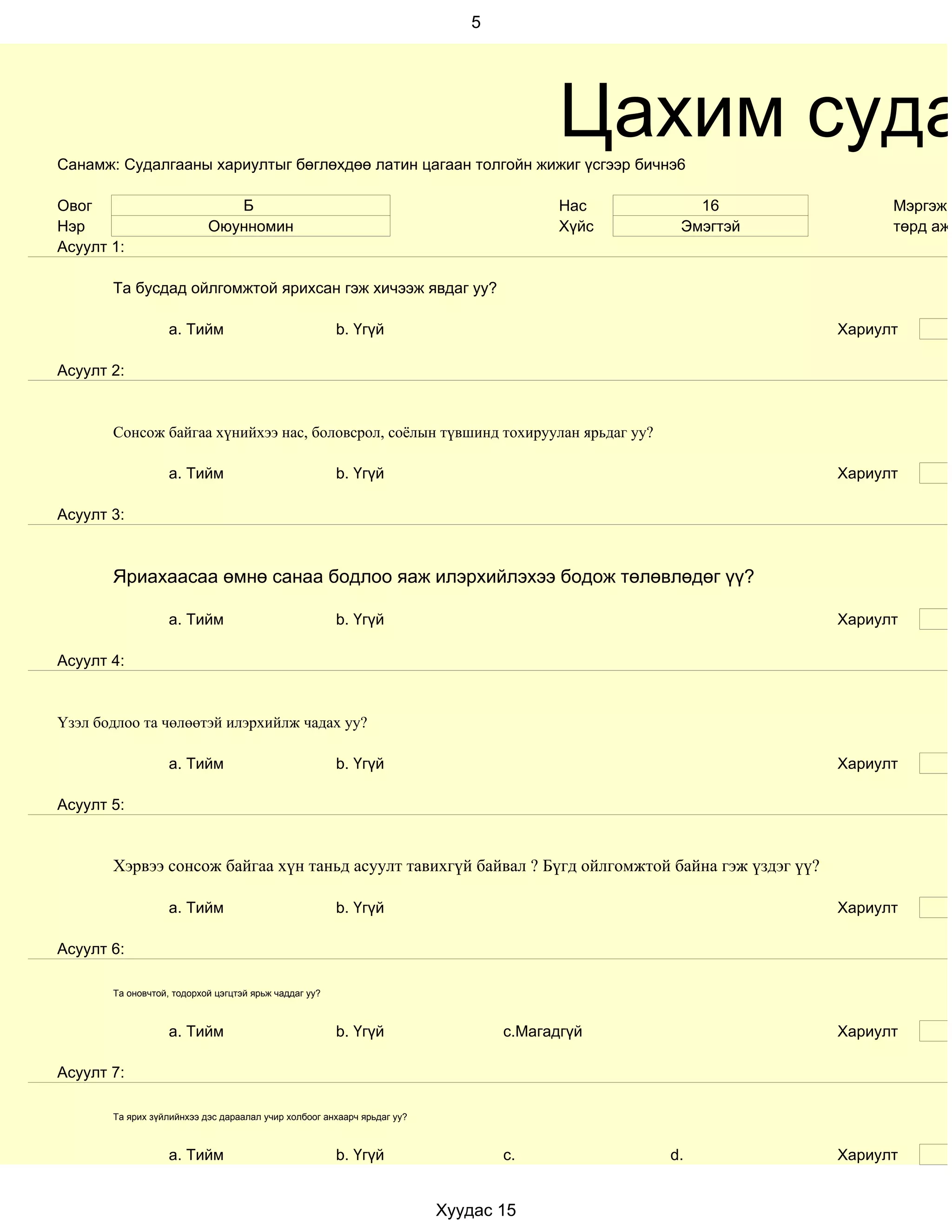 5




Санамж: Судалгааны хариултыг бөглөхдөө латин цагаан толгойн жижиг үсгээр бичнэ6
                                                                                       Цахим суда
Овог                          Б                                                        Нас       16            Мэргэжи
Нэр                        Оюунномин                                                   Хүйс    Эмэгтэй         төрд ажи
Асуулт 1:

       Та бусдад ойлгомжтой ярихсан гэж хичээж явдаг уу?

                   a. Тийм                             b. Үгүй                                           Хариулт

Асуулт 2:


       Сонсож байгаа хүнийхээ нас, боловсрол, соёлын түвшинд тохируулан ярьдаг уу?

                   a. Тийм                             b. Үгүй                                           Хариулт

Асуулт 3:



       Яриахаасаа өмнө санаа бодлоо яаж илэрхийлэхээ бодож төлөвлөдөг үү?

                   a. Тийм                             b. Үгүй                                           Хариулт

Асуулт 4:


Үзэл бодлоо та чөлөөтэй илэрхийлж чадах уу?

                   a. Тийм                             b. Үгүй                                           Хариулт

Асуулт 5:


       Хэрвээ сонсож байгаа хүн таньд асуулт тавихгүй байвал ? Бүгд ойлгомжтой байна гэж үздэг үү?

                   a. Тийм                             b. Үгүй                                           Хариулт

Асуулт 6:

       Та оновчтой, тодорхой цэгцтэй ярьж чаддаг уу?



                   a. Тийм                             b. Үгүй                  c.Магадгүй               Хариулт

Асуулт 7:

       Та ярих зүйлийнхээ дэс дараалал учир холбоог анхаарч ярьдаг уу?



                   a. Тийм                             b. Үгүй                  c.            d.         Хариулт


                                                                         Хуудас 15
 