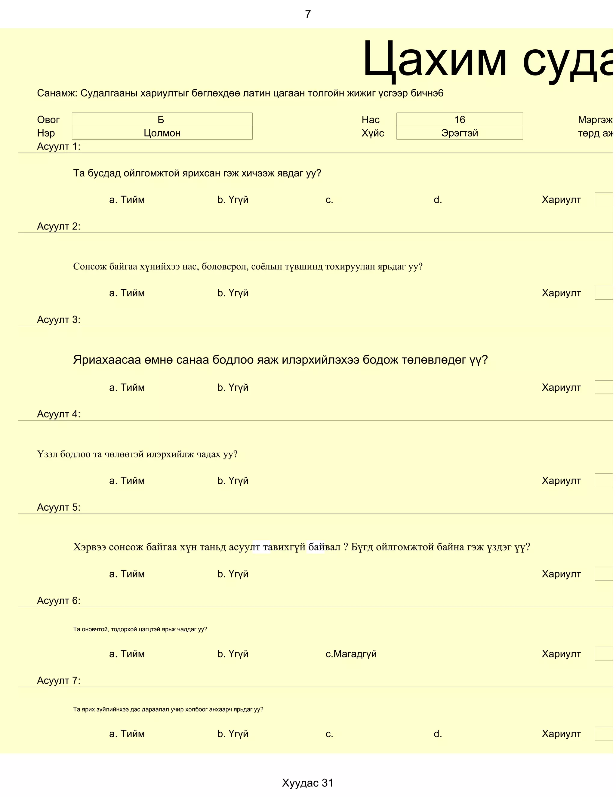 7




Санамж: Судалгааны хариултыг бөглөхдөө латин цагаан толгойн жижиг үсгээр бичнэ6
                                                                                       Цахим суда
Овог                            Б                                                      Нас       16            Мэргэжи
Нэр                           Цолмон                                                   Хүйс    Эрэгтэй         төрд ажи
Асуулт 1:

       Та бусдад ойлгомжтой ярихсан гэж хичээж явдаг уу?

                   a. Тийм                             b. Үгүй                  c.            d.         Хариулт

Асуулт 2:


       Сонсож байгаа хүнийхээ нас, боловсрол, соёлын түвшинд тохируулан ярьдаг уу?

                   a. Тийм                             b. Үгүй                                           Хариулт

Асуулт 3:



       Яриахаасаа өмнө санаа бодлоо яаж илэрхийлэхээ бодож төлөвлөдөг үү?

                   a. Тийм                             b. Үгүй                                           Хариулт

Асуулт 4:


Үзэл бодлоо та чөлөөтэй илэрхийлж чадах уу?

                   a. Тийм                             b. Үгүй                                           Хариулт

Асуулт 5:


       Хэрвээ сонсож байгаа хүн таньд асуулт тавихгүй байвал ? Бүгд ойлгомжтой байна гэж үздэг үү?

                   a. Тийм                             b. Үгүй                                           Хариулт

Асуулт 6:

       Та оновчтой, тодорхой цэгцтэй ярьж чаддаг уу?



                   a. Тийм                             b. Үгүй                  c.Магадгүй               Хариулт

Асуулт 7:

       Та ярих зүйлийнхээ дэс дараалал учир холбоог анхаарч ярьдаг уу?



                   a. Тийм                             b. Үгүй                  c.            d.         Хариулт



                                                                         Хуудас 31
 