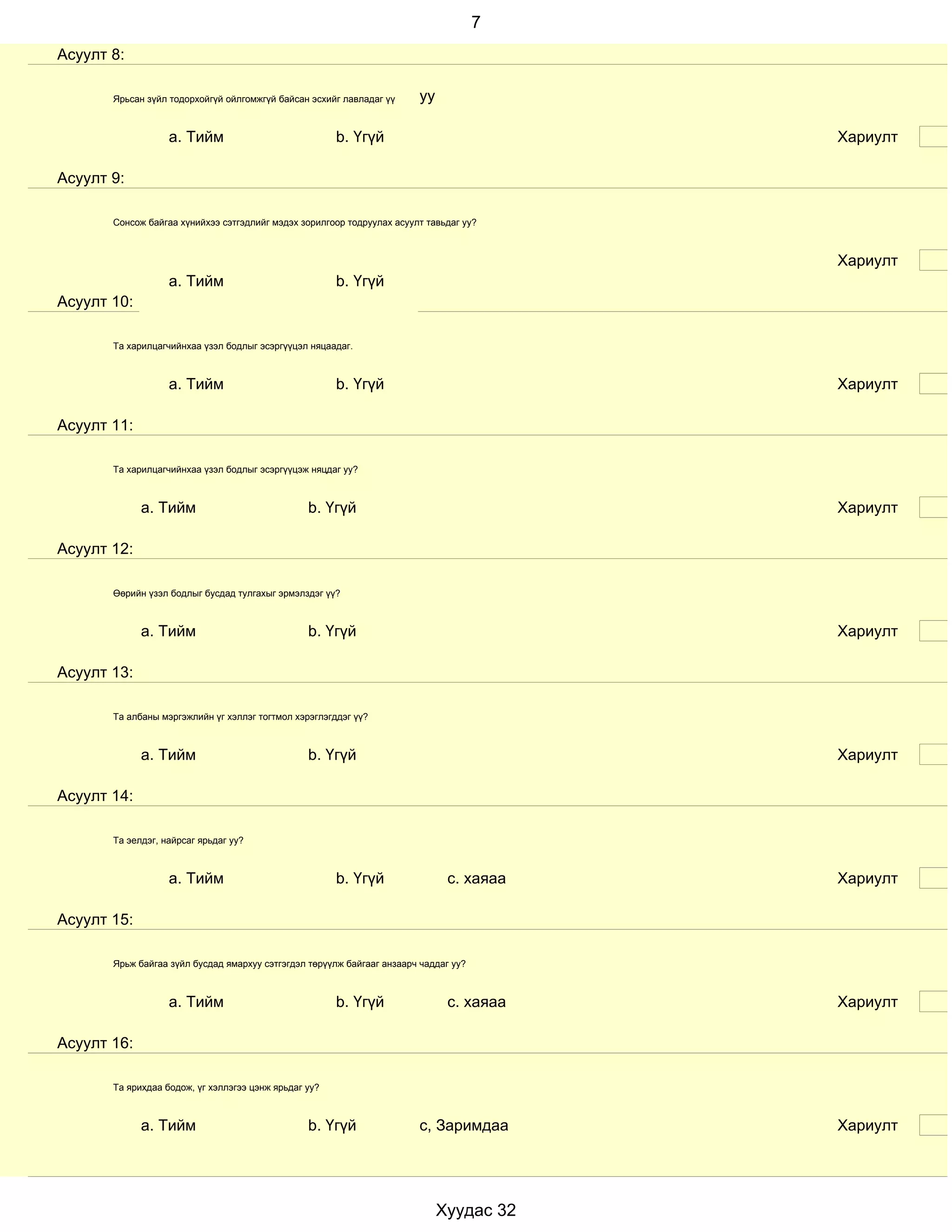 7
Асуулт 8:

       Ярьсан зүйл тодорхойгүй ойлгомжгүй байсан эсхийг лавладаг үү      уу

                   a. Тийм                             b. Үгүй                            Хариулт

Асуулт 9:

       Сонсож байгаа хүнийхээ сэтгэдлийг мэдэх зорилгоор тодруулах асуулт тавьдаг уу?



                                                                                          Хариулт
                   a. Тийм                             b. Үгүй
Асуулт 10:

       Та харилцагчийнхаа үзэл бодлыг эсэргүүцэл няцаадаг.



                   a. Тийм                             b. Үгүй                            Хариулт

Асуулт 11:

       Та харилцагчийнхаа үзэл бодлыг эсэргүүцэж няцдаг уу?



             a. Тийм                             b. Үгүй                                  Хариулт

Асуулт 12:

       Өөрийн үзэл бодлыг бусдад тулгахыг эрмэлздэг үү?



             a. Тийм                             b. Үгүй                                  Хариулт

Асуулт 13:

       Та албаны мэргэжлийн үг хэллэг тогтмол хэрэглэгддэг үү?



             a. Тийм                             b. Үгүй                                  Хариулт

Асуулт 14:

       Та эелдэг, найрсаг ярьдаг уу?



                   a. Тийм                             b. Үгүй                 с. хаяаа   Хариулт

Асуулт 15:

       Ярьж байгаа зүйл бусдад ямархуу сэтгэгдэл төрүүлж байгааг анзаарч чаддаг уу?



                   a. Тийм                             b. Үгүй                 с. хаяаа   Хариулт

Асуулт 16:

       Та ярихдаа бодож, үг хэллэгээ цэнж ярьдаг уу?



             a. Тийм                             b. Үгүй                 с, Заримдаа      Хариулт




                                                                              Хуудас 32
 