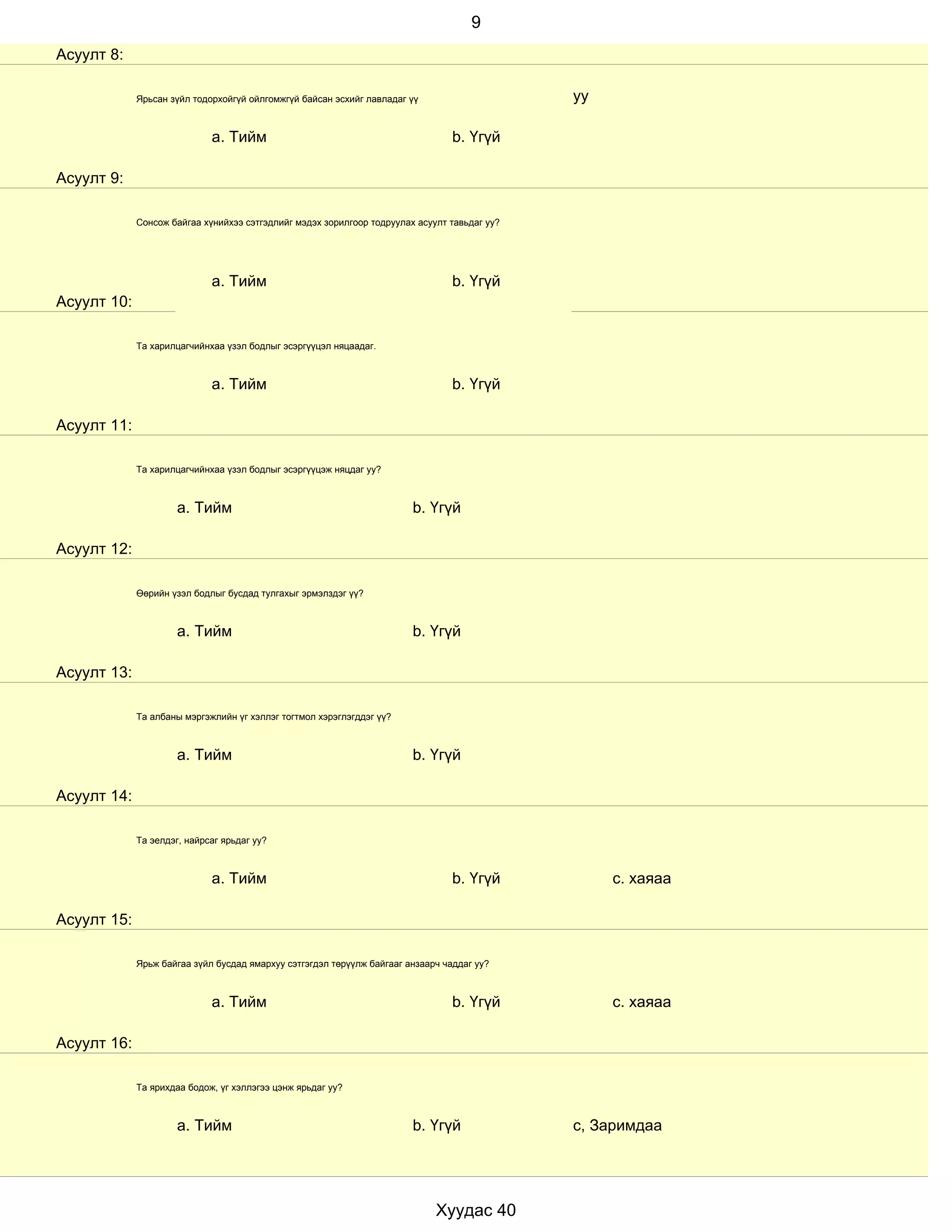 9
Асуулт 8:

             Ярьсан зүйл тодорхойгүй ойлгомжгүй байсан эсхийг лавладаг үү                     уу

                             a. Тийм                                             b. Үгүй

Асуулт 9:

             Сонсож байгаа хүнийхээ сэтгэдлийг мэдэх зорилгоор тодруулах асуулт тавьдаг уу?




                             a. Тийм                                             b. Үгүй
Асуулт 10:

             Та харилцагчийнхаа үзэл бодлыг эсэргүүцэл няцаадаг.



                             a. Тийм                                             b. Үгүй

Асуулт 11:

             Та харилцагчийнхаа үзэл бодлыг эсэргүүцэж няцдаг уу?



                      a. Тийм                                           b. Үгүй

Асуулт 12:

             Өөрийн үзэл бодлыг бусдад тулгахыг эрмэлздэг үү?



                      a. Тийм                                           b. Үгүй

Асуулт 13:

             Та албаны мэргэжлийн үг хэллэг тогтмол хэрэглэгддэг үү?



                      a. Тийм                                           b. Үгүй

Асуулт 14:

             Та эелдэг, найрсаг ярьдаг уу?



                             a. Тийм                                             b. Үгүй           с. хаяаа

Асуулт 15:

             Ярьж байгаа зүйл бусдад ямархуу сэтгэгдэл төрүүлж байгааг анзаарч чаддаг уу?



                             a. Тийм                                             b. Үгүй           с. хаяаа

Асуулт 16:

             Та ярихдаа бодож, үг хэллэгээ цэнж ярьдаг уу?



                      a. Тийм                                           b. Үгүй               с, Заримдаа




                                                                             Хуудас 40
 