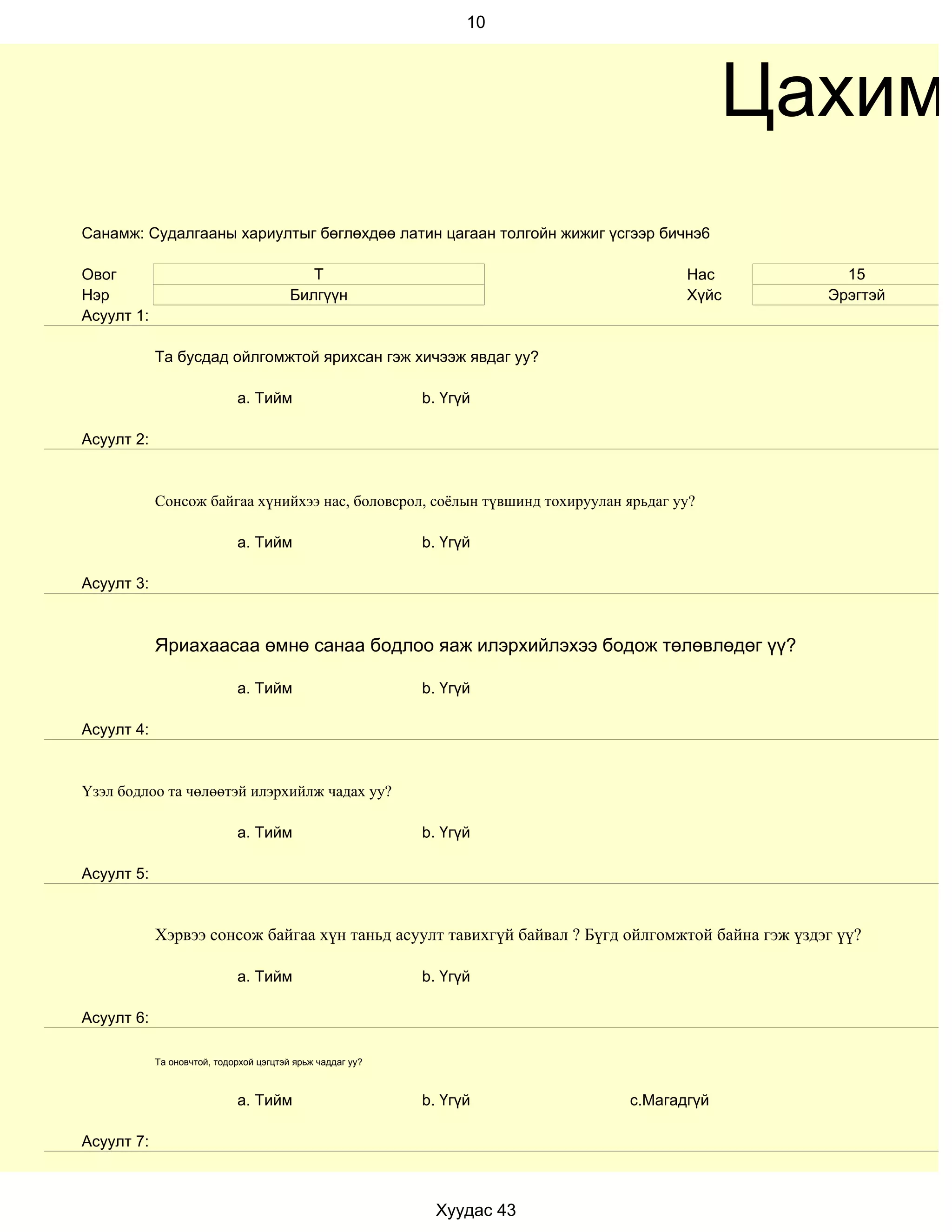 10




                                                                                          Цахим
Санамж: Судалгааны хариултыг бөглөхдөө латин цагаан толгойн жижиг үсгээр бичнэ6

Овог                                        Т                                        Нас            15
Нэр                                      Билгүүн                                     Хүйс         Эрэгтэй
Асуулт 1:

            Та бусдад ойлгомжтой ярихсан гэж хичээж явдаг уу?

                             a. Тийм                        b. Үгүй

Асуулт 2:


            Сонсож байгаа хүнийхээ нас, боловсрол, соёлын түвшинд тохируулан ярьдаг уу?

                             a. Тийм                        b. Үгүй

Асуулт 3:



            Яриахаасаа өмнө санаа бодлоо яаж илэрхийлэхээ бодож төлөвлөдөг үү?

                             a. Тийм                        b. Үгүй

Асуулт 4:


Үзэл бодлоо та чөлөөтэй илэрхийлж чадах уу?

                             a. Тийм                        b. Үгүй

Асуулт 5:


            Хэрвээ сонсож байгаа хүн таньд асуулт тавихгүй байвал ? Бүгд ойлгомжтой байна гэж үздэг үү?

                             a. Тийм                        b. Үгүй

Асуулт 6:

            Та оновчтой, тодорхой цэгцтэй ярьж чаддаг уу?



                             a. Тийм                        b. Үгүй          c.Магадгүй

Асуулт 7:



                                                              Хуудас 43
 