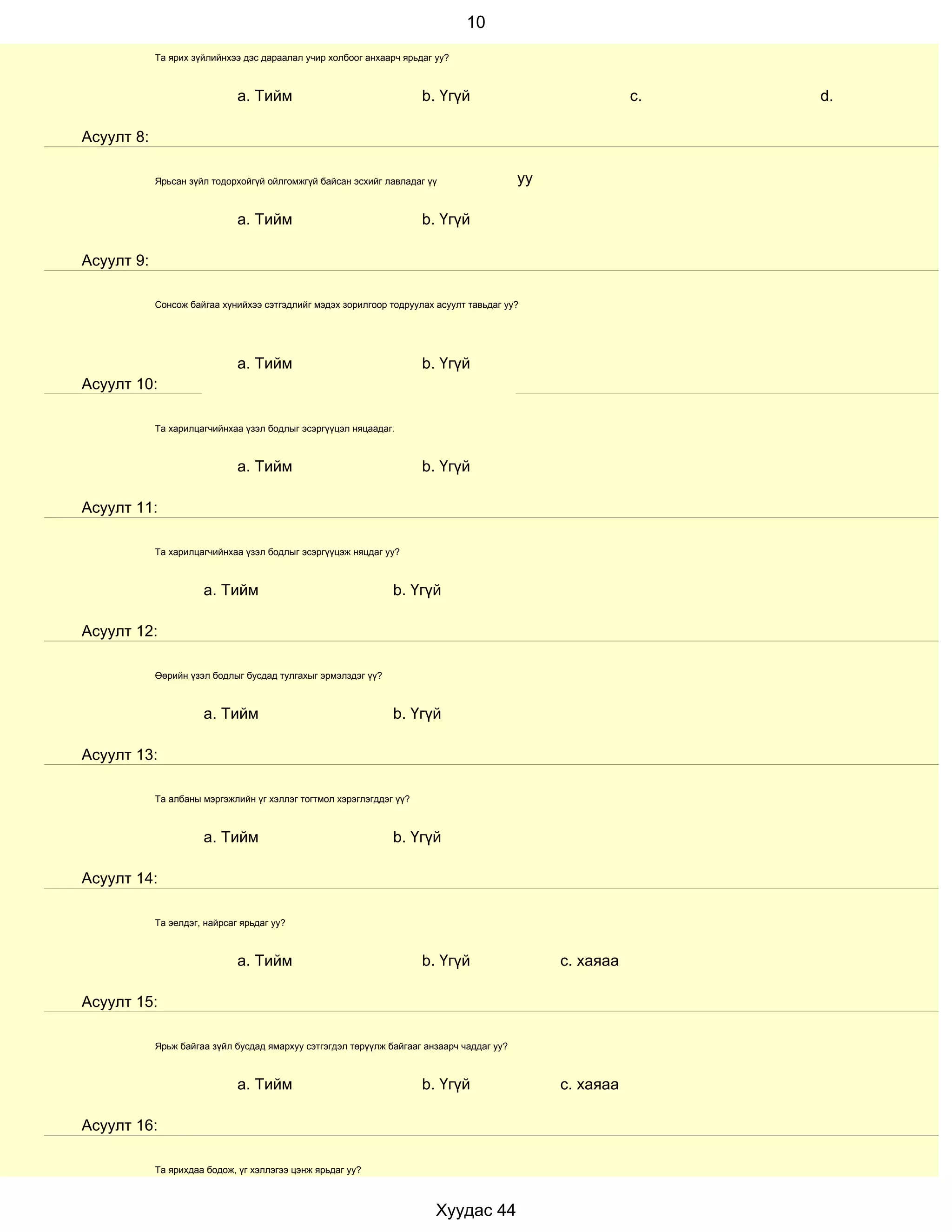10
            Та ярих зүйлийнхээ дэс дараалал учир холбоог анхаарч ярьдаг уу?



                              a. Тийм                                 b. Үгүй                              c.   d.

Асуулт 8:

            Ярьсан зүйл тодорхойгүй ойлгомжгүй байсан эсхийг лавладаг үү                   уу

                              a. Тийм                                 b. Үгүй

Асуулт 9:

            Сонсож байгаа хүнийхээ сэтгэдлийг мэдэх зорилгоор тодруулах асуулт тавьдаг уу?




                              a. Тийм                                 b. Үгүй
Асуулт 10:

            Та харилцагчийнхаа үзэл бодлыг эсэргүүцэл няцаадаг.



                              a. Тийм                                 b. Үгүй

Асуулт 11:

            Та харилцагчийнхаа үзэл бодлыг эсэргүүцэж няцдаг уу?



                      a. Тийм                                  b. Үгүй

Асуулт 12:

            Өөрийн үзэл бодлыг бусдад тулгахыг эрмэлздэг үү?



                      a. Тийм                                  b. Үгүй

Асуулт 13:

            Та албаны мэргэжлийн үг хэллэг тогтмол хэрэглэгддэг үү?



                      a. Тийм                                  b. Үгүй

Асуулт 14:

            Та эелдэг, найрсаг ярьдаг уу?



                              a. Тийм                                 b. Үгүй                   с. хаяаа

Асуулт 15:

            Ярьж байгаа зүйл бусдад ямархуу сэтгэгдэл төрүүлж байгааг анзаарч чаддаг уу?



                              a. Тийм                                 b. Үгүй                   с. хаяаа

Асуулт 16:

            Та ярихдаа бодож, үг хэллэгээ цэнж ярьдаг уу?



                                                                        Хуудас 44
 