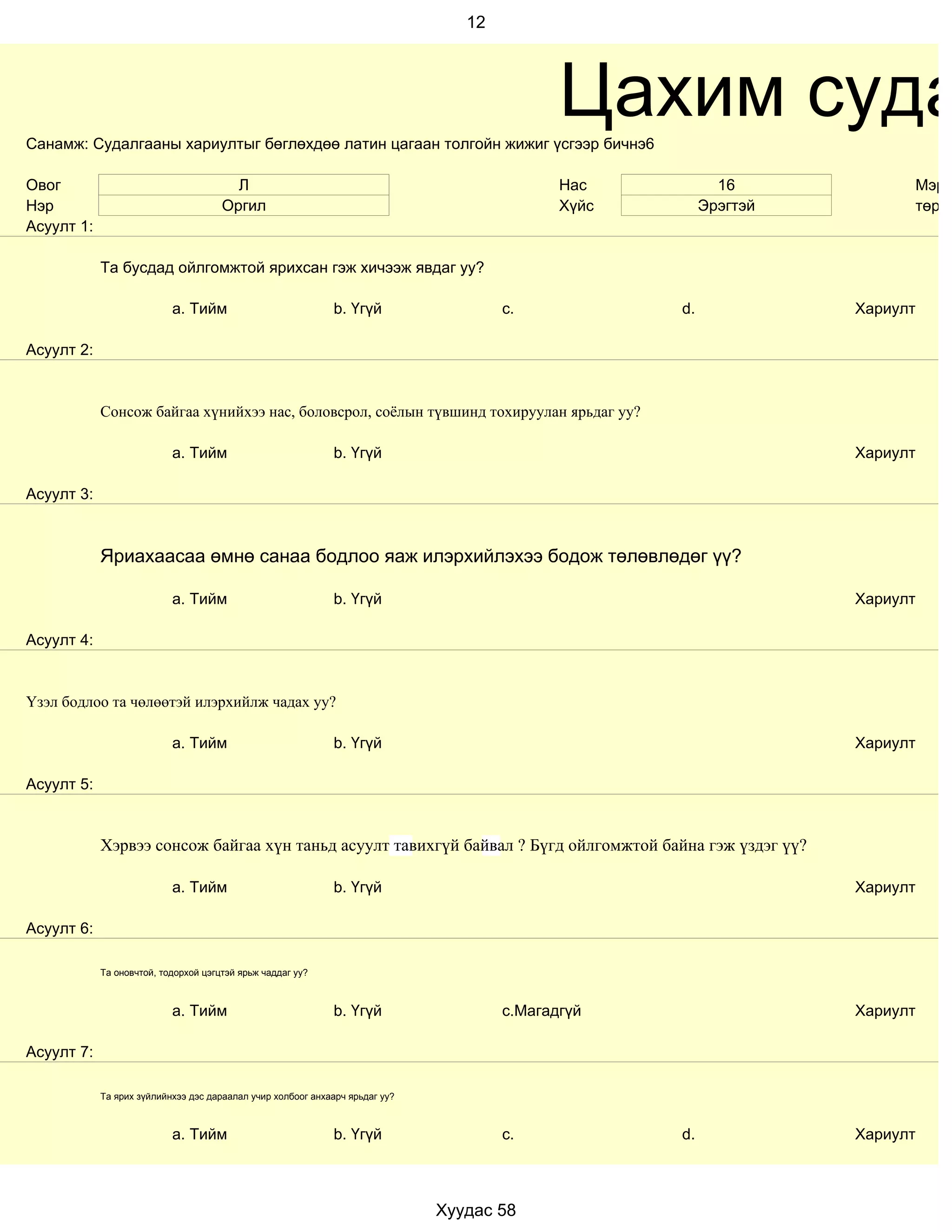 12




Санамж: Судалгааны хариултыг бөглөхдөө латин цагаан толгойн жижиг үсгээр бичнэ6
                                                                                             Цахим суда
Овог                                    Л                                                    Нас           16            Мэргэ
Нэр                                   Оргил                                                  Хүйс        Эрэгтэй         төрд
Асуулт 1:

            Та бусдад ойлгомжтой ярихсан гэж хичээж явдаг уу?

                           a. Тийм                           b. Үгүй                  c.            d.             Хариулт

Асуулт 2:


            Сонсож байгаа хүнийхээ нас, боловсрол, соёлын түвшинд тохируулан ярьдаг уу?

                           a. Тийм                           b. Үгүй                                               Хариулт

Асуулт 3:



            Яриахаасаа өмнө санаа бодлоо яаж илэрхийлэхээ бодож төлөвлөдөг үү?

                           a. Тийм                           b. Үгүй                                               Хариулт

Асуулт 4:


Үзэл бодлоо та чөлөөтэй илэрхийлж чадах уу?

                           a. Тийм                           b. Үгүй                                               Хариулт

Асуулт 5:


            Хэрвээ сонсож байгаа хүн таньд асуулт тавихгүй байвал ? Бүгд ойлгомжтой байна гэж үздэг үү?

                           a. Тийм                           b. Үгүй                                               Хариулт

Асуулт 6:

            Та оновчтой, тодорхой цэгцтэй ярьж чаддаг уу?



                           a. Тийм                           b. Үгүй                  c.Магадгүй                   Хариулт

Асуулт 7:

            Та ярих зүйлийнхээ дэс дараалал учир холбоог анхаарч ярьдаг уу?



                           a. Тийм                           b. Үгүй                  c.            d.             Хариулт



                                                                              Хуудас 58
 