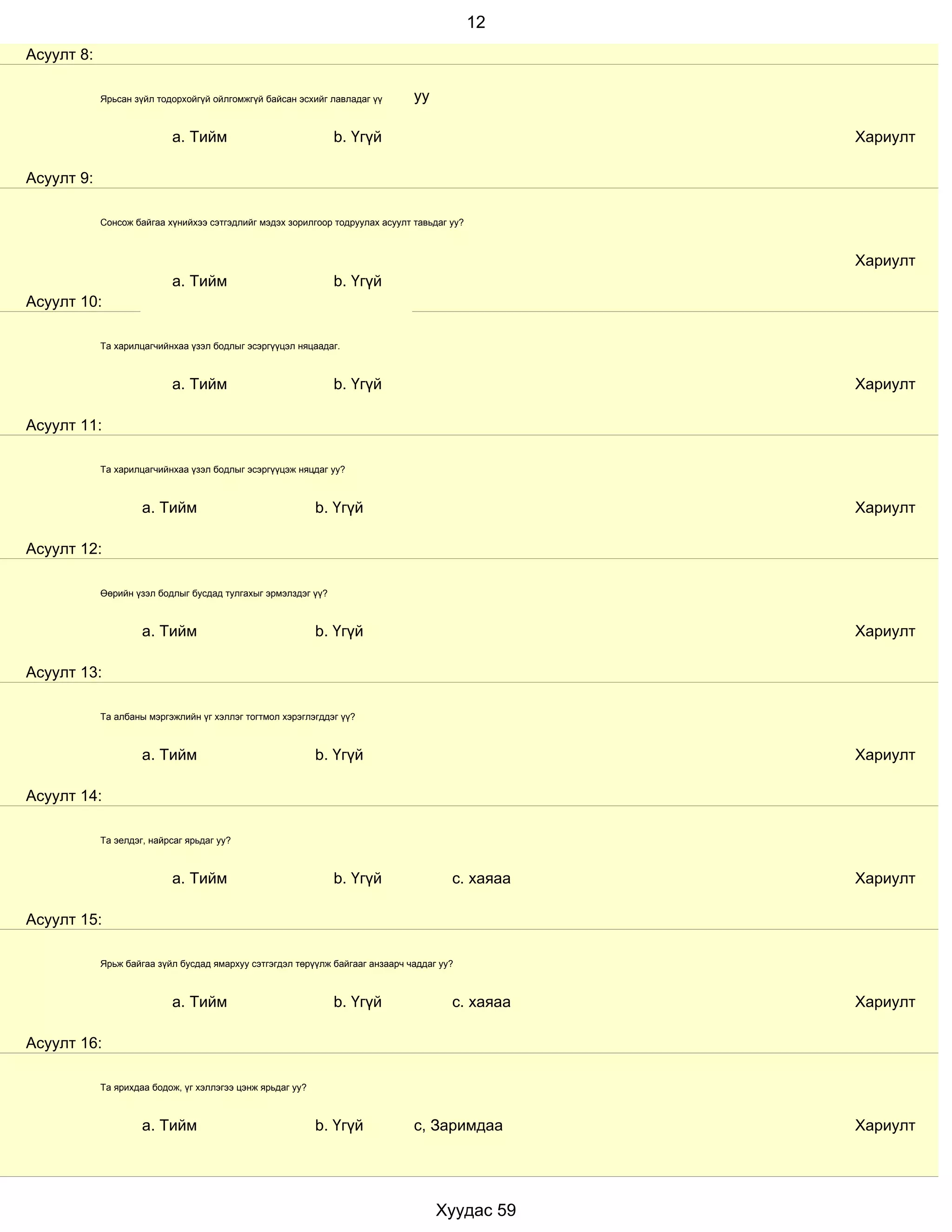 12
Асуулт 8:

            Ярьсан зүйл тодорхойгүй ойлгомжгүй байсан эсхийг лавладаг үү       уу

                           a. Тийм                             b. Үгүй                            Хариулт

Асуулт 9:

            Сонсож байгаа хүнийхээ сэтгэдлийг мэдэх зорилгоор тодруулах асуулт тавьдаг уу?



                                                                                                  Хариулт
                           a. Тийм                             b. Үгүй
Асуулт 10:

            Та харилцагчийнхаа үзэл бодлыг эсэргүүцэл няцаадаг.



                           a. Тийм                             b. Үгүй                            Хариулт

Асуулт 11:

            Та харилцагчийнхаа үзэл бодлыг эсэргүүцэж няцдаг уу?



                     a. Тийм                                b. Үгүй                               Хариулт

Асуулт 12:

            Өөрийн үзэл бодлыг бусдад тулгахыг эрмэлздэг үү?



                     a. Тийм                                b. Үгүй                               Хариулт

Асуулт 13:

            Та албаны мэргэжлийн үг хэллэг тогтмол хэрэглэгддэг үү?



                     a. Тийм                                b. Үгүй                               Хариулт

Асуулт 14:

            Та эелдэг, найрсаг ярьдаг уу?



                           a. Тийм                             b. Үгүй                 с. хаяаа   Хариулт

Асуулт 15:

            Ярьж байгаа зүйл бусдад ямархуу сэтгэгдэл төрүүлж байгааг анзаарч чаддаг уу?



                           a. Тийм                             b. Үгүй                 с. хаяаа   Хариулт

Асуулт 16:

            Та ярихдаа бодож, үг хэллэгээ цэнж ярьдаг уу?



                     a. Тийм                                b. Үгүй            с, Заримдаа        Хариулт




                                                                                    Хуудас 59
 