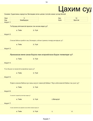 14




Санамж: Судалгааны хариултыг бөглөхдөө латин цагаан толгойн жижиг үсгээр бичнэ6
                                                                                             Цахим суд
Овог                              Ч                                                          Нас           14
Нэр                           Бямбадорж                                                      Хүйс        Эрэгтэй
Асуулт 1:

        Та бусдад ойлгомжтой ярихсан гэж хичээж явдаг уу?

                     a. Тийм                              b. Үгүй

Асуулт 2:


        Сонсож байгаа хүнийхээ нас, боловсрол, соёлын түвшинд тохируулан ярьдаг уу?

                     a. Тийм                              b. Үгүй

Асуулт 3:



        Яриахаасаа өмнө санаа бодлоо яаж илэрхийлэхээ бодож төлөвлөдөг үү?

                     a. Тийм                              b. Үгүй

Асуулт 4:


Үзэл бодлоо та чөлөөтэй илэрхийлж чадах уу?

                     a. Тийм                              b. Үгүй

Асуулт 5:


        Хэрвээ сонсож байгаа хүн таньд асуулт тавихгүй байвал ? Бүгд ойлгомжтой байна гэж үздэг үү?

                     a. Тийм                              b. Үгүй

Асуулт 6:

        Та оновчтой, тодорхой цэгцтэй ярьж чаддаг уу?



                     a. Тийм                              b. Үгүй                    c.Магадгүй

Асуулт 7:

        Та ярих зүйлийнхээ дэс дараалал учир холбоог анхаарч ярьдаг уу?



                     a. Тийм                              b. Үгүй                    c.             d.



                                                                          Хуудас 1
 