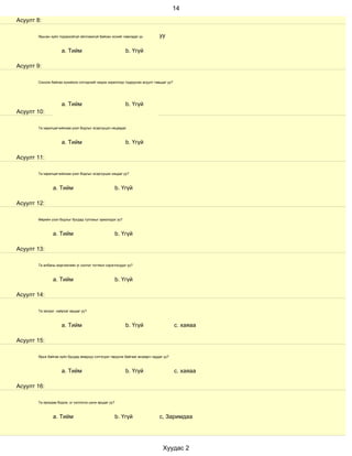 14
Асуулт 8:

       Ярьсан зүйл тодорхойгүй ойлгомжгүй байсан эсхийг лавладаг үү          уу

                    a. Тийм                                b. Үгүй

Асуулт 9:

       Сонсож байгаа хүнийхээ сэтгэдлийг мэдэх зорилгоор тодруулах асуулт тавьдаг уу?




                    a. Тийм                                b. Үгүй
Асуулт 10:

       Та харилцагчийнхаа үзэл бодлыг эсэргүүцэл няцаадаг.



                    a. Тийм                                b. Үгүй

Асуулт 11:

       Та харилцагчийнхаа үзэл бодлыг эсэргүүцэж няцдаг уу?



               a. Тийм                                 b. Үгүй

Асуулт 12:

       Өөрийн үзэл бодлыг бусдад тулгахыг эрмэлздэг үү?



               a. Тийм                                 b. Үгүй

Асуулт 13:

       Та албаны мэргэжлийн үг хэллэг тогтмол хэрэглэгддэг үү?



               a. Тийм                                 b. Үгүй

Асуулт 14:

       Та эелдэг, найрсаг ярьдаг уу?



                    a. Тийм                                b. Үгүй                      с. хаяаа

Асуулт 15:

       Ярьж байгаа зүйл бусдад ямархуу сэтгэгдэл төрүүлж байгааг анзаарч чаддаг уу?



                    a. Тийм                                b. Үгүй                      с. хаяаа

Асуулт 16:

       Та ярихдаа бодож, үг хэллэгээ цэнж ярьдаг уу?



               a. Тийм                                 b. Үгүй               с, Заримдаа




                                                                               Хуудас 2
 