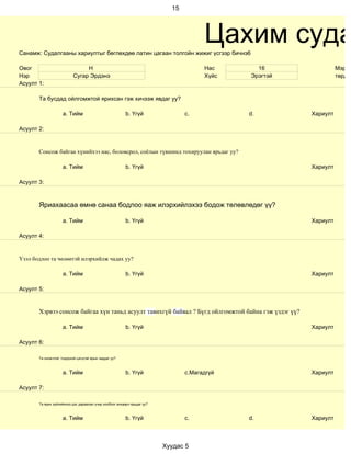 15




Санамж: Судалгааны хариултыг бөглөхдөө латин цагаан толгойн жижиг үсгээр бичнэ6
                                                                                      Цахим суда
Овог                            Н                                                     Нас      16                Мэргэж
Нэр                        Сугар Эрдэнэ                                               Хүйс   Эрэгтэй             төрд а
Асуулт 1:

       Та бусдад ойлгомжтой ярихсан гэж хичээж явдаг уу?

                    a. Тийм                              b. Үгүй                c.           d.        Хариулт

Асуулт 2:


       Сонсож байгаа хүнийхээ нас, боловсрол, соёлын түвшинд тохируулан ярьдаг уу?

                    a. Тийм                              b. Үгүй                                       Хариулт

Асуулт 3:



       Яриахаасаа өмнө санаа бодлоо яаж илэрхийлэхээ бодож төлөвлөдөг үү?

                    a. Тийм                              b. Үгүй                                       Хариулт

Асуулт 4:


Үзэл бодлоо та чөлөөтэй илэрхийлж чадах уу?

                    a. Тийм                              b. Үгүй                                       Хариулт

Асуулт 5:


       Хэрвээ сонсож байгаа хүн таньд асуулт тавихгүй байвал ? Бүгд ойлгомжтой байна гэж үздэг үү?

                    a. Тийм                              b. Үгүй                                       Хариулт

Асуулт 6:

       Та оновчтой, тодорхой цэгцтэй ярьж чаддаг уу?



                    a. Тийм                              b. Үгүй                c.Магадгүй             Хариулт

Асуулт 7:

       Та ярих зүйлийнхээ дэс дараалал учир холбоог анхаарч ярьдаг уу?



                    a. Тийм                              b. Үгүй                c.           d.        Хариулт



                                                                         Хуудас 5
 