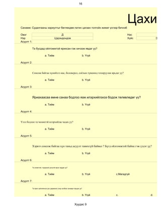 16




Санамж: Судалгааны хариултыг бөглөхдөө латин цагаан толгойн жижиг үсгээр бичнэ6
                                                                                            Цахим
Овог                                         Д                                              Нас              15
Нэр                                     Цэрэндондов                                         Хүйс           Эрэг
Асуулт 1:

            Та бусдад ойлгомжтой ярихсан гэж хичээж явдаг уу?

                            a. Тийм                                       b. Үгүй

Асуулт 2:


            Сонсож байгаа хүнийхээ нас, боловсрол, соёлын түвшинд тохируулан ярьдаг уу?

                            a. Тийм                                       b. Үгүй

Асуулт 3:



            Яриахаасаа өмнө санаа бодлоо яаж илэрхийлэхээ бодож төлөвлөдөг үү?

                            a. Тийм                                       b. Үгүй

Асуулт 4:


Үзэл бодлоо та чөлөөтэй илэрхийлж чадах уу?

                            a. Тийм                                       b. Үгүй

Асуулт 5:


            Хэрвээ сонсож байгаа хүн таньд асуулт тавихгүй байвал ? Бүгд ойлгомжтой байна гэж үздэг үү?

                            a. Тийм                                       b. Үгүй

Асуулт 6:

            Та оновчтой, тодорхой цэгцтэй ярьж чаддаг уу?



                            a. Тийм                                       b. Үгүй   c.Магадгүй

Асуулт 7:

            Та ярих зүйлийнхээ дэс дараалал учир холбоог анхаарч ярьдаг уу?



                            a. Тийм                                       b. Үгүй   c.                d.


                                                                 Хуудас 9
 