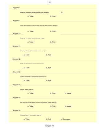 16


Асуулт 8:

            Ярьсан зүйл тодорхойгүй ойлгомжгүй байсан эсхийг лавладаг үү                     уу

                            a. Тийм                                        b. Үгүй

Асуулт 9:

            Сонсож байгаа хүнийхээ сэтгэдлийг мэдэх зорилгоор тодруулах асуулт тавьдаг уу?




                            a. Тийм                                        b. Үгүй
Асуулт 10:

            Та харилцагчийнхаа үзэл бодлыг эсэргүүцэл няцаадаг.



                            a. Тийм                                        b. Үгүй

Асуулт 11:

            Та харилцагчийнхаа үзэл бодлыг эсэргүүцэж няцдаг уу?



                    a. Тийм                                        b. Үгүй

Асуулт 12:

            Өөрийн үзэл бодлыг бусдад тулгахыг эрмэлздэг үү?



                    a. Тийм                                        b. Үгүй

Асуулт 13:

            Та албаны мэргэжлийн үг хэллэг тогтмол хэрэглэгддэг үү?



                    a. Тийм                                        b. Үгүй

Асуулт 14:

            Та эелдэг, найрсаг ярьдаг уу?



                            a. Тийм                                        b. Үгүй                с. хаяаа

Асуулт 15:

            Ярьж байгаа зүйл бусдад ямархуу сэтгэгдэл төрүүлж байгааг анзаарч чаддаг уу?



                            a. Тийм                                        b. Үгүй                с. хаяаа

Асуулт 16:

            Та ярихдаа бодож, үг хэллэгээ цэнж ярьдаг уу?



                    a. Тийм                                        b. Үгүй                   с, Заримдаа



                                                                   Хуудас 10
 