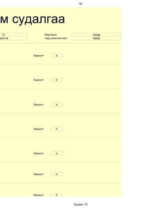 16




 м судалгаа
  15                Мэргэжил                       srtjsjgj
Эрэгтэй             төрд ажилсан жил               tstjtsjs




          Хариулт          a




          Хариулт          b




          Хариулт          a




          Хариулт          b




          Хариулт          а




          Хариулт          a




          Хариулт          b


                                       Хуудас 12
 
