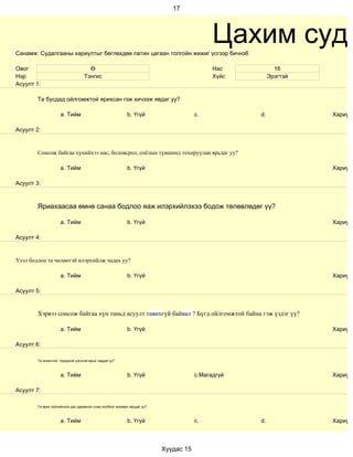 17




Санамж: Судалгааны хариултыг бөглөхдөө латин цагаан толгойн жижиг үсгээр бичнэ6
                                                                                            Цахим суда
Овог                                 Ө                                                      Нас           16
Нэр                                Тэнгис                                                   Хүйс        Эрэгтэй
Асуулт 1:

        Та бусдад ойлгомжтой ярихсан гэж хичээж явдаг уу?

                     a. Тийм                               b. Үгүй                    c.           d.             Хариулт

Асуулт 2:


        Сонсож байгаа хүнийхээ нас, боловсрол, соёлын түвшинд тохируулан ярьдаг уу?

                     a. Тийм                               b. Үгүй                                                Хариулт

Асуулт 3:



        Яриахаасаа өмнө санаа бодлоо яаж илэрхийлэхээ бодож төлөвлөдөг үү?

                     a. Тийм                               b. Үгүй                                                Хариулт

Асуулт 4:


Үзэл бодлоо та чөлөөтэй илэрхийлж чадах уу?

                     a. Тийм                               b. Үгүй                                                Хариулт

Асуулт 5:


        Хэрвээ сонсож байгаа хүн таньд асуулт тавихгүй байвал ? Бүгд ойлгомжтой байна гэж үздэг үү?

                     a. Тийм                               b. Үгүй                                                Хариулт

Асуулт 6:

        Та оновчтой, тодорхой цэгцтэй ярьж чаддаг уу?



                     a. Тийм                               b. Үгүй                    c.Магадгүй                  Хариулт

Асуулт 7:

        Та ярих зүйлийнхээ дэс дараалал учир холбоог анхаарч ярьдаг уу?



                     a. Тийм                               b. Үгүй                    c.           d.             Хариулт



                                                                          Хуудас 15
 