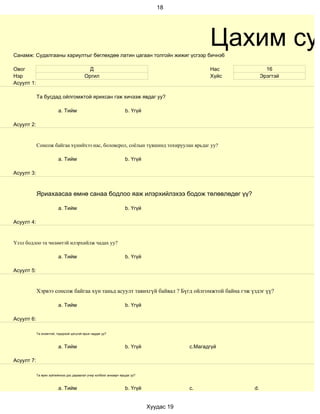 18




Санамж: Судалгааны хариултыг бөглөхдөө латин цагаан толгойн жижиг үсгээр бичнэ6
                                                                                                 Цахим суд
Овог                                        Д                                                    Нас           16
Нэр                                       Оргил                                                  Хүйс        Эрэгтэй
Асуулт 1:

            Та бусдад ойлгомжтой ярихсан гэж хичээж явдаг уу?

                          a. Тийм                                   b. Үгүй

Асуулт 2:


            Сонсож байгаа хүнийхээ нас, боловсрол, соёлын түвшинд тохируулан ярьдаг уу?

                          a. Тийм                                   b. Үгүй

Асуулт 3:



            Яриахаасаа өмнө санаа бодлоо яаж илэрхийлэхээ бодож төлөвлөдөг үү?

                          a. Тийм                                   b. Үгүй

Асуулт 4:


Үзэл бодлоо та чөлөөтэй илэрхийлж чадах уу?

                          a. Тийм                                   b. Үгүй

Асуулт 5:


            Хэрвээ сонсож байгаа хүн таньд асуулт тавихгүй байвал ? Бүгд ойлгомжтой байна гэж үздэг үү?

                          a. Тийм                                   b. Үгүй

Асуулт 6:

            Та оновчтой, тодорхой цэгцтэй ярьж чаддаг уу?



                          a. Тийм                                   b. Үгүй               c.Магадгүй

Асуулт 7:

            Та ярих зүйлийнхээ дэс дараалал учир холбоог анхаарч ярьдаг уу?



                          a. Тийм                                   b. Үгүй               c.            d.


                                                                              Хуудас 19
 