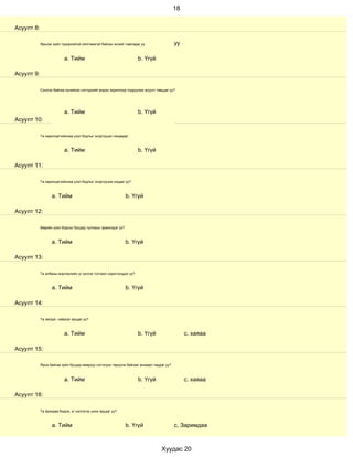 18


Асуулт 8:

            Ярьсан зүйл тодорхойгүй ойлгомжгүй байсан эсхийг лавладаг үү                   уу

                          a. Тийм                                     b. Үгүй

Асуулт 9:

            Сонсож байгаа хүнийхээ сэтгэдлийг мэдэх зорилгоор тодруулах асуулт тавьдаг уу?




                          a. Тийм                                     b. Үгүй
Асуулт 10:

            Та харилцагчийнхаа үзэл бодлыг эсэргүүцэл няцаадаг.



                          a. Тийм                                     b. Үгүй

Асуулт 11:

            Та харилцагчийнхаа үзэл бодлыг эсэргүүцэж няцдаг уу?



                  a. Тийм                                      b. Үгүй

Асуулт 12:

            Өөрийн үзэл бодлыг бусдад тулгахыг эрмэлздэг үү?



                  a. Тийм                                      b. Үгүй

Асуулт 13:

            Та албаны мэргэжлийн үг хэллэг тогтмол хэрэглэгддэг үү?



                  a. Тийм                                      b. Үгүй

Асуулт 14:

            Та эелдэг, найрсаг ярьдаг уу?



                          a. Тийм                                     b. Үгүй                   с. хаяаа

Асуулт 15:

            Ярьж байгаа зүйл бусдад ямархуу сэтгэгдэл төрүүлж байгааг анзаарч чаддаг уу?



                          a. Тийм                                     b. Үгүй                   с. хаяаа

Асуулт 16:

            Та ярихдаа бодож, үг хэллэгээ цэнж ярьдаг уу?



                  a. Тийм                                      b. Үгүй                     с, Заримдаа



                                                                                  Хуудас 20
 