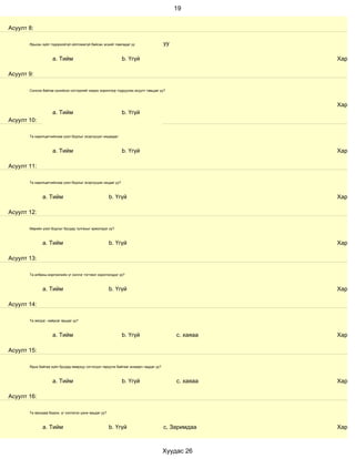 19


Асуулт 8:

       Ярьсан зүйл тодорхойгүй ойлгомжгүй байсан эсхийг лавладаг үү                   уу

                    a. Тийм                                   b. Үгүй                                 Хариул

Асуулт 9:

       Сонсож байгаа хүнийхээ сэтгэдлийг мэдэх зорилгоор тодруулах асуулт тавьдаг уу?



                                                                                                      Хариул
                    a. Тийм                                   b. Үгүй
Асуулт 10:

       Та харилцагчийнхаа үзэл бодлыг эсэргүүцэл няцаадаг.



                    a. Тийм                                   b. Үгүй                                 Хариул

Асуулт 11:

       Та харилцагчийнхаа үзэл бодлыг эсэргүүцэж няцдаг уу?



              a. Тийм                                  b. Үгүй                                        Хариул

Асуулт 12:

       Өөрийн үзэл бодлыг бусдад тулгахыг эрмэлздэг үү?



              a. Тийм                                  b. Үгүй                                        Хариул

Асуулт 13:

       Та албаны мэргэжлийн үг хэллэг тогтмол хэрэглэгддэг үү?



              a. Тийм                                  b. Үгүй                                        Хариул

Асуулт 14:

       Та эелдэг, найрсаг ярьдаг уу?



                    a. Тийм                                   b. Үгүй                      с. хаяаа   Хариул

Асуулт 15:

       Ярьж байгаа зүйл бусдад ямархуу сэтгэгдэл төрүүлж байгааг анзаарч чаддаг уу?



                    a. Тийм                                   b. Үгүй                      с. хаяаа   Хариул

Асуулт 16:

       Та ярихдаа бодож, үг хэллэгээ цэнж ярьдаг уу?



              a. Тийм                                  b. Үгүй                        с, Заримдаа     Хариул



                                                                                      Хуудас 26
 