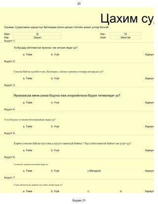 20




Санамж: Судалгааны хариултыг бөглөхдөө латин цагаан толгойн жижиг үсгээр бичнэ6
                                                                                               Цахим суд
Овог                               Д                                                           Нас      16
Нэр                              Энрэл                                                         Хүйс   Эмэгтэй
Асуулт 1:

        Та бусдад ойлгомжтой ярихсан гэж хичээж явдаг уу?

                    a. Тийм                             b. Үгүй                                                 Хариулт

Асуулт 2:


        Сонсож байгаа хүнийхээ нас, боловсрол, соёлын түвшинд тохируулан ярьдаг уу?

                    a. Тийм                             b. Үгүй                                                 Хариулт

Асуулт 3:



        Яриахаасаа өмнө санаа бодлоо яаж илэрхийлэхээ бодож төлөвлөдөг үү?

                    a. Тийм                             b. Үгүй                                                 Хариулт

Асуулт 4:


Үзэл бодлоо та чөлөөтэй илэрхийлж чадах уу?

                    a. Тийм                             b. Үгүй                                                 Хариулт

Асуулт 5:


        Хэрвээ сонсож байгаа хүн таньд асуулт тавихгүй байвал ? Бүгд ойлгомжтой байна гэж үздэг үү?

                    a. Тийм                             b. Үгүй                                                 Хариулт

Асуулт 6:

        Та оновчтой, тодорхой цэгцтэй ярьж чаддаг уу?



                    a. Тийм                             b. Үгүй                       c.Магадгүй                Хариулт

Асуулт 7:

        Та ярих зүйлийнхээ дэс дараалал учир холбоог анхаарч ярьдаг уу?



                    a. Тийм                             b. Үгүй                       c.              d.        Хариулт


                                                                          Хуудас 31
 