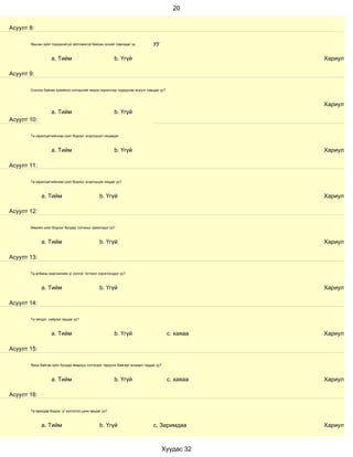20


Асуулт 8:

       Ярьсан зүйл тодорхойгүй ойлгомжгүй байсан эсхийг лавладаг үү           уу

                   a. Тийм                             b. Үгүй                                     Хариулт

Асуулт 9:

       Сонсож байгаа хүнийхээ сэтгэдлийг мэдэх зорилгоор тодруулах асуулт тавьдаг уу?



                                                                                                   Хариулт
                   a. Тийм                             b. Үгүй
Асуулт 10:

       Та харилцагчийнхаа үзэл бодлыг эсэргүүцэл няцаадаг.



                   a. Тийм                             b. Үгүй                                     Хариулт

Асуулт 11:

       Та харилцагчийнхаа үзэл бодлыг эсэргүүцэж няцдаг уу?



             a. Тийм                           b. Үгүй                                             Хариулт

Асуулт 12:

       Өөрийн үзэл бодлыг бусдад тулгахыг эрмэлздэг үү?



             a. Тийм                           b. Үгүй                                             Хариулт

Асуулт 13:

       Та албаны мэргэжлийн үг хэллэг тогтмол хэрэглэгддэг үү?



             a. Тийм                           b. Үгүй                                             Хариулт

Асуулт 14:

       Та эелдэг, найрсаг ярьдаг уу?



                   a. Тийм                             b. Үгүй                          с. хаяаа   Хариулт

Асуулт 15:

       Ярьж байгаа зүйл бусдад ямархуу сэтгэгдэл төрүүлж байгааг анзаарч чаддаг уу?



                   a. Тийм                             b. Үгүй                          с. хаяаа   Хариулт

Асуулт 16:

       Та ярихдаа бодож, үг хэллэгээ цэнж ярьдаг уу?



             a. Тийм                           b. Үгүй                        с, Заримдаа          Хариулт



                                                                                      Хуудас 32
 