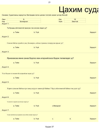 21




Санамж: Судалгааны хариултыг бөглөхдөө латин цагаан толгойн жижиг үсгээр бичнэ6
                                                                                       Цахим суда
Овог                                Б                                                  Нас           16
Нэр                             Золжаргал                                              Хүйс        Эмэгтэй
Асуулт 1:

      Та бусдад ойлгомжтой ярихсан гэж хичээж явдаг уу?

                   a. Тийм                                   b. Үгүй                                         Хариулт

Асуулт 2:


      Сонсож байгаа хүнийхээ нас, боловсрол, соёлын түвшинд тохируулан ярьдаг уу?

                   a. Тийм                                   b. Үгүй                                         Хариулт

Асуулт 3:



      Яриахаасаа өмнө санаа бодлоо яаж илэрхийлэхээ бодож төлөвлөдөг үү?

                   a. Тийм                                   b. Үгүй                                         Хариулт

Асуулт 4:


Үзэл бодлоо та чөлөөтэй илэрхийлж чадах уу?

                   a. Тийм                                   b. Үгүй                                         Хариулт

Асуулт 5:


      Хэрвээ сонсож байгаа хүн таньд асуулт тавихгүй байвал ? Бүгд ойлгомжтой байна гэж үздэг үү?

                   a. Тийм                                   b. Үгүй                                         Хариулт

Асуулт 6:

      Та оновчтой, тодорхой цэгцтэй ярьж чаддаг уу?



                   a. Тийм                                   b. Үгүй            c.Магадгүй                   Хариулт

Асуулт 7:

      Та ярих зүйлийнхээ дэс дараалал учир холбоог анхаарч ярьдаг уу?



                   a. Тийм                                   b. Үгүй            c.            d.             Хариулт



                                                                        Хуудас 37
 