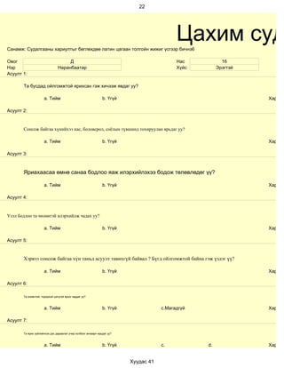 22




Санамж: Судалгааны хариултыг бөглөхдөө латин цагаан толгойн жижиг үсгээр бичнэ6
                                                                                           Цахим суд
Овог                                Д                                                      Нас           16
Нэр                            Наранбаатар                                                 Хүйс        Эрэгтэй
Асуулт 1:

       Та бусдад ойлгомжтой ярихсан гэж хичээж явдаг уу?

                     a. Тийм                                   b. Үгүй                                           Хариул

Асуулт 2:


       Сонсож байгаа хүнийхээ нас, боловсрол, соёлын түвшинд тохируулан ярьдаг уу?

                     a. Тийм                                   b. Үгүй                                           Хариул

Асуулт 3:



       Яриахаасаа өмнө санаа бодлоо яаж илэрхийлэхээ бодож төлөвлөдөг үү?

                     a. Тийм                                   b. Үгүй                                           Хариул

Асуулт 4:


Үзэл бодлоо та чөлөөтэй илэрхийлж чадах уу?

                     a. Тийм                                   b. Үгүй                                           Хариул

Асуулт 5:


       Хэрвээ сонсож байгаа хүн таньд асуулт тавихгүй байвал ? Бүгд ойлгомжтой байна гэж үздэг үү?

                     a. Тийм                                   b. Үгүй                                           Хариул

Асуулт 6:

       Та оновчтой, тодорхой цэгцтэй ярьж чаддаг уу?



                     a. Тийм                                   b. Үгүй               c.Магадгүй                  Хариул

Асуулт 7:

       Та ярих зүйлийнхээ дэс дараалал учир холбоог анхаарч ярьдаг уу?



                     a. Тийм                                   b. Үгүй               c.           d.             Хариул


                                                                         Хуудас 41
 
