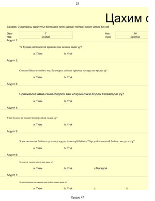 23




Санамж: Судалгааны хариултыг бөглөхдөө латин цагаан толгойн жижиг үсгээр бичнэ6
                                                                                                  Цахим су
Овог                                       Г                                                      Нас           16
Нэр                                      Энхбат                                                   Хүйс        Эрэгтэй
Асуулт 1:

            Та бусдад ойлгомжтой ярихсан гэж хичээж явдаг уу?

                              a. Тийм                                  b. Үгүй

Асуулт 2:


            Сонсож байгаа хүнийхээ нас, боловсрол, соёлын түвшинд тохируулан ярьдаг уу?

                              a. Тийм                                  b. Үгүй

Асуулт 3:



            Яриахаасаа өмнө санаа бодлоо яаж илэрхийлэхээ бодож төлөвлөдөг үү?

                              a. Тийм                                  b. Үгүй

Асуулт 4:


Үзэл бодлоо та чөлөөтэй илэрхийлж чадах уу?

                              a. Тийм                                  b. Үгүй

Асуулт 5:


            Хэрвээ сонсож байгаа хүн таньд асуулт тавихгүй байвал ? Бүгд ойлгомжтой байна гэж үздэг үү?

                              a. Тийм                                  b. Үгүй

Асуулт 6:

            Та оновчтой, тодорхой цэгцтэй ярьж чаддаг уу?



                              a. Тийм                                  b. Үгүй            c.Магадгүй

Асуулт 7:

            Та ярих зүйлийнхээ дэс дараалал учир холбоог анхаарч ярьдаг уу?



                              a. Тийм                                  b. Үгүй            c.             d.


                                                                              Хуудас 47
 