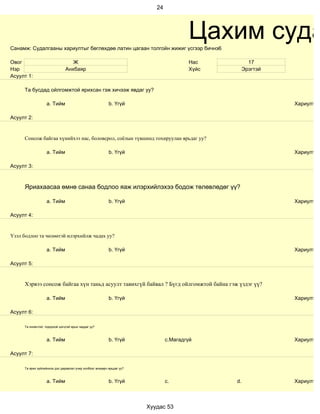 24




Санамж: Судалгааны хариултыг бөглөхдөө латин цагаан толгойн жижиг үсгээр бичнэ6
                                                                                       Цахим суда
Овог                              Ж                                                    Нас           17
Нэр                            Анхбаяр                                                 Хүйс        Эрэгтэй
Асуулт 1:

     Та бусдад ойлгомжтой ярихсан гэж хичээж явдаг уу?

                   a. Тийм                                b. Үгүй                                            Хариулт

Асуулт 2:


     Сонсож байгаа хүнийхээ нас, боловсрол, соёлын түвшинд тохируулан ярьдаг уу?

                   a. Тийм                                b. Үгүй                                            Хариулт

Асуулт 3:



     Яриахаасаа өмнө санаа бодлоо яаж илэрхийлэхээ бодож төлөвлөдөг үү?

                   a. Тийм                                b. Үгүй                                            Хариулт

Асуулт 4:


Үзэл бодлоо та чөлөөтэй илэрхийлж чадах уу?

                   a. Тийм                                b. Үгүй                                            Хариулт

Асуулт 5:


     Хэрвээ сонсож байгаа хүн таньд асуулт тавихгүй байвал ? Бүгд ойлгомжтой байна гэж үздэг үү?

                   a. Тийм                                b. Үгүй                                            Хариулт

Асуулт 6:

     Та оновчтой, тодорхой цэгцтэй ярьж чаддаг уу?



                   a. Тийм                                b. Үгүй              c.Магадгүй                    Хариулт

Асуулт 7:

     Та ярих зүйлийнхээ дэс дараалал учир холбоог анхаарч ярьдаг уу?



                   a. Тийм                                b. Үгүй              c.             d.             Хариулт



                                                                       Хуудас 53
 
