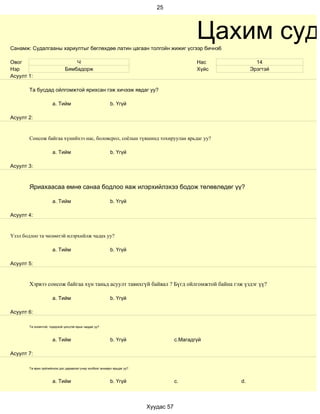 25




Санамж: Судалгааны хариултыг бөглөхдөө латин цагаан толгойн жижиг үсгээр бичнэ6
                                                                                             Цахим суда
Овог                             Ч                                                           Нас           14
Нэр                          Бямбадорж                                                       Хүйс        Эрэгтэй
Асуулт 1:

       Та бусдад ойлгомжтой ярихсан гэж хичээж явдаг уу?

                     a. Тийм                              b. Үгүй

Асуулт 2:


       Сонсож байгаа хүнийхээ нас, боловсрол, соёлын түвшинд тохируулан ярьдаг уу?

                     a. Тийм                              b. Үгүй

Асуулт 3:



       Яриахаасаа өмнө санаа бодлоо яаж илэрхийлэхээ бодож төлөвлөдөг үү?

                     a. Тийм                              b. Үгүй

Асуулт 4:


Үзэл бодлоо та чөлөөтэй илэрхийлж чадах уу?

                     a. Тийм                              b. Үгүй

Асуулт 5:


       Хэрвээ сонсож байгаа хүн таньд асуулт тавихгүй байвал ? Бүгд ойлгомжтой байна гэж үздэг үү?

                     a. Тийм                              b. Үгүй

Асуулт 6:

       Та оновчтой, тодорхой цэгцтэй ярьж чаддаг уу?



                     a. Тийм                              b. Үгүй                    c.Магадгүй

Асуулт 7:

       Та ярих зүйлийнхээ дэс дараалал учир холбоог анхаарч ярьдаг уу?



                     a. Тийм                              b. Үгүй                    c.             d.



                                                                         Хуудас 57
 