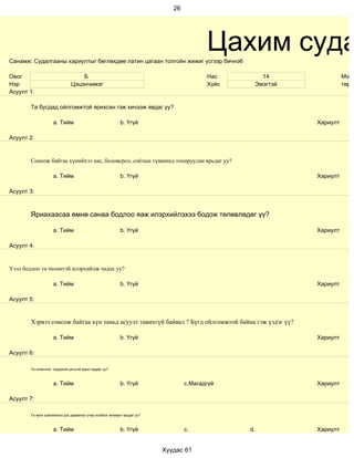26




Санамж: Судалгааны хариултыг бөглөхдөө латин цагаан толгойн жижиг үсгээр бичнэ6
                                                                                         Цахим суда
Овог                               Б                                                     Нас       14                Мэрг
Нэр                            Цэцэнчимэг                                                Хүйс    Эмэгтэй             төрд
Асуулт 1:

        Та бусдад ойлгомжтой ярихсан гэж хичээж явдаг уу?

                     a. Тийм                               b. Үгүй                                         Хариулт

Асуулт 2:


        Сонсож байгаа хүнийхээ нас, боловсрол, соёлын түвшинд тохируулан ярьдаг уу?

                     a. Тийм                               b. Үгүй                                         Хариулт

Асуулт 3:



        Яриахаасаа өмнө санаа бодлоо яаж илэрхийлэхээ бодож төлөвлөдөг үү?

                     a. Тийм                               b. Үгүй                                         Хариулт

Асуулт 4:


Үзэл бодлоо та чөлөөтэй илэрхийлж чадах уу?

                     a. Тийм                               b. Үгүй                                         Хариулт

Асуулт 5:


        Хэрвээ сонсож байгаа хүн таньд асуулт тавихгүй байвал ? Бүгд ойлгомжтой байна гэж үздэг үү?

                     a. Тийм                               b. Үгүй                                         Хариулт

Асуулт 6:

        Та оновчтой, тодорхой цэгцтэй ярьж чаддаг уу?



                     a. Тийм                               b. Үгүй                c.Магадгүй               Хариулт

Асуулт 7:

        Та ярих зүйлийнхээ дэс дараалал учир холбоог анхаарч ярьдаг уу?



                     a. Тийм                               b. Үгүй                c.            d.         Хариулт


                                                                          Хуудас 61
 