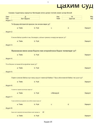 Цахим суда
                                                                              1




   Санамж: Судалгааны хариултыг бөглөхдөө латин цагаан толгойн жижиг үсгээр бичнэ6

Овог                            Д                                                        Нас       16            Мэргэжи
Нэр                        Бат-Эрдэнэ                                                    Хүйс    Эрэгтэй         төрд аж
Асуулт 1:

       Та бусдад ойлгомжтой ярихсан гэж хичээж явдаг уу?

                   a. Тийм                             b. Үгүй                    c.            d.         Хариулт

Асуулт 2:


       Сонсож байгаа хүнийхээ нас, боловсрол, соёлын түвшинд тохируулан ярьдаг уу?

                   a. Тийм                             b. Үгүй                                             Хариулт

Асуулт 3:


       Яриахаасаа өмнө санаа бодлоо яаж илэрхийлэхээ бодож төлөвлөдөг үү?

                   a. Тийм                             b. Үгүй                                             Хариулт

Асуулт 4:


Үзэл бодлоо та чөлөөтэй илэрхийлж чадах уу?

                   a. Тийм                             b. Үгүй                                             Хариулт

Асуулт 5:


       Хэрвээ сонсож байгаа хүн таньд асуулт тавихгүй байвал ? Бүгд ойлгомжтой байна гэж үздэг үү?

                   a. Тийм                             b. Үгүй                                             Хариулт

Асуулт 6:

       Та оновчтой, тодорхой цэгцтэй ярьж чаддаг уу?


                   a. Тийм                             b. Үгүй                    c.Магадгүй               Хариулт

Асуулт 7:

       Та ярих зүйлийнхээ дэс дараалал учир холбоог анхаарч ярьдаг уу?


                   a. Тийм                             b. Үгүй                    c.            d.         Хариулт

Асуулт 8:

       Ярьсан зүйл тодорхойгүй ойлгомжгүй байсан эсхийг лавладаг үү      уу

                   a. Тийм                             b. Үгүй                                             Хариулт


                                                                          Хуудас 25
 