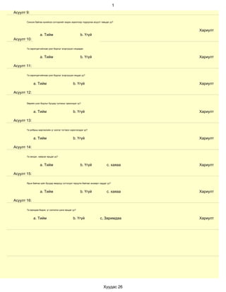 1
Асуулт 9:

       Сонсож байгаа хүнийхээ сэтгэдлийг мэдэх зорилгоор тодруулах асуулт тавьдаг уу?


                                                                                          Хариулт
                   a. Тийм                             b. Үгүй
Асуулт 10:

       Та харилцагчийнхаа үзэл бодлыг эсэргүүцэл няцаадаг.


                   a. Тийм                             b. Үгүй                            Хариулт

Асуулт 11:

       Та харилцагчийнхаа үзэл бодлыг эсэргүүцэж няцдаг уу?


             a. Тийм                             b. Үгүй                                  Хариулт

Асуулт 12:

       Өөрийн үзэл бодлыг бусдад тулгахыг эрмэлздэг үү?


             a. Тийм                             b. Үгүй                                  Хариулт

Асуулт 13:

       Та албаны мэргэжлийн үг хэллэг тогтмол хэрэглэгддэг үү?


             a. Тийм                             b. Үгүй                                  Хариулт

Асуулт 14:

       Та эелдэг, найрсаг ярьдаг уу?


                   a. Тийм                             b. Үгүй                 с. хаяаа   Хариулт

Асуулт 15:

       Ярьж байгаа зүйл бусдад ямархуу сэтгэгдэл төрүүлж байгааг анзаарч чаддаг уу?


                   a. Тийм                             b. Үгүй                 с. хаяаа   Хариулт

Асуулт 16:

       Та ярихдаа бодож, үг хэллэгээ цэнж ярьдаг уу?


             a. Тийм                             b. Үгүй                 с, Заримдаа      Хариулт




                                                                            Хуудас 26
 
