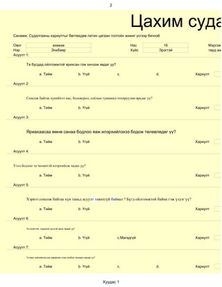 2




                                                                                       Цахим суда
Санамж: Судалгааны хариултыг бөглөхдөө латин цагаан толгойн жижиг үсгээр бичнэ6

Овог                           ахөахө                                                  Нас       16            Мэргэжи
Нэр                           Энхбаяр                                                  Хүйс    Эрэгтэй         төрд ажи
Асуулт 1:

       Та бусдад ойлгомжтой ярихсан гэж хичээж явдаг уу?

                   a. Тийм                             b. Үгүй                  c.            d.         Хариулт

Асуулт 2:


       Сонсож байгаа хүнийхээ нас, боловсрол, соёлын түвшинд тохируулан ярьдаг уу?

                   a. Тийм                             b. Үгүй                                           Хариулт

Асуулт 3:



       Яриахаасаа өмнө санаа бодлоо яаж илэрхийлэхээ бодож төлөвлөдөг үү?

                   a. Тийм                             b. Үгүй                                           Хариулт

Асуулт 4:


Үзэл бодлоо та чөлөөтэй илэрхийлж чадах уу?

                   a. Тийм                             b. Үгүй                                           Хариулт

Асуулт 5:


       Хэрвээ сонсож байгаа хүн таньд асуулт тавихгүй байвал ? Бүгд ойлгомжтой байна гэж үздэг үү?

                   a. Тийм                             b. Үгүй                                           Хариулт

Асуулт 6:

       Та оновчтой, тодорхой цэгцтэй ярьж чаддаг уу?



                   a. Тийм                             b. Үгүй                  c.Магадгүй               Хариулт

Асуулт 7:

       Та ярих зүйлийнхээ дэс дараалал учир холбоог анхаарч ярьдаг уу?



                   a. Тийм                             b. Үгүй                  c.            d.         Хариулт



                                                                         Хуудас 1
 