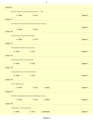 3


Асуулт 8:

       Ярьсан зүйл тодорхойгүй ойлгомжгүй байсан эсхийг лавладаг үү      уу

                   a. Тийм                             b. Үгүй                            Хариулт

Асуулт 9:

       Сонсож байгаа хүнийхээ сэтгэдлийг мэдэх зорилгоор тодруулах асуулт тавьдаг уу?



                                                                                          Хариулт
                   a. Тийм                             b. Үгүй
Асуулт 10:

       Та харилцагчийнхаа үзэл бодлыг эсэргүүцэл няцаадаг.



                   a. Тийм                             b. Үгүй                            Хариулт

Асуулт 11:

       Та харилцагчийнхаа үзэл бодлыг эсэргүүцэж няцдаг уу?



             a. Тийм                             b. Үгүй                                  Хариулт

Асуулт 12:

       Өөрийн үзэл бодлыг бусдад тулгахыг эрмэлздэг үү?



             a. Тийм                             b. Үгүй                                  Хариулт

Асуулт 13:

       Та албаны мэргэжлийн үг хэллэг тогтмол хэрэглэгддэг үү?



             a. Тийм                             b. Үгүй                                  Хариулт

Асуулт 14:

       Та эелдэг, найрсаг ярьдаг уу?



                   a. Тийм                             b. Үгүй                с. хаяаа    Хариулт

Асуулт 15:

       Ярьж байгаа зүйл бусдад ямархуу сэтгэгдэл төрүүлж байгааг анзаарч чаддаг уу?



                   a. Тийм                             b. Үгүй                с. хаяаа    Хариулт

Асуулт 16:

       Та ярихдаа бодож, үг хэллэгээ цэнж ярьдаг уу?



             a. Тийм                             b. Үгүй                 с, Заримдаа      Хариулт



                                                                              Хуудас 6
 