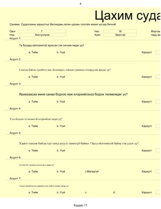4




Санамж: Судалгааны хариултыг бөглөхдөө латин цагаан толгойн жижиг үсгээр бичнэ6
                                                                                       Цахим суда
Овог                           Г                                                       Нас       16            Мэргэжи
Нэр                        Анхтунгалаг                                                 Хүйс    Эмэгтэй         төрд ажи
Асуулт 1:

       Та бусдад ойлгомжтой ярихсан гэж хичээж явдаг уу?

                   a. Тийм                             b. Үгүй                                           Хариулт

Асуулт 2:


       Сонсож байгаа хүнийхээ нас, боловсрол, соёлын түвшинд тохируулан ярьдаг уу?

                   a. Тийм                             b. Үгүй                                           Хариулт

Асуулт 3:



       Яриахаасаа өмнө санаа бодлоо яаж илэрхийлэхээ бодож төлөвлөдөг үү?

                   a. Тийм                             b. Үгүй                                           Хариулт

Асуулт 4:


Үзэл бодлоо та чөлөөтэй илэрхийлж чадах уу?

                   a. Тийм                             b. Үгүй                                           Хариулт

Асуулт 5:


       Хэрвээ сонсож байгаа хүн таньд асуулт тавихгүй байвал ? Бүгд ойлгомжтой байна гэж үздэг үү?

                   a. Тийм                             b. Үгүй                                           Хариулт

Асуулт 6:

       Та оновчтой, тодорхой цэгцтэй ярьж чаддаг уу?



                   a. Тийм                             b. Үгүй                  c.Магадгүй               Хариулт

Асуулт 7:

       Та ярих зүйлийнхээ дэс дараалал учир холбоог анхаарч ярьдаг уу?



                   a. Тийм                             b. Үгүй                  c.            d.         Хариулт



                                                                         Хуудас 11
 