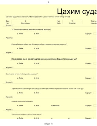 5




Санамж: Судалгааны хариултыг бөглөхдөө латин цагаан толгойн жижиг үсгээр бичнэ6
                                                                                       Цахим суда
Овог                          Б                                                        Нас       16            Мэргэжи
Нэр                        Оюунномин                                                   Хүйс    Эмэгтэй         төрд ажи
Асуулт 1:

       Та бусдад ойлгомжтой ярихсан гэж хичээж явдаг уу?

                   a. Тийм                             b. Үгүй                                           Хариулт

Асуулт 2:


       Сонсож байгаа хүнийхээ нас, боловсрол, соёлын түвшинд тохируулан ярьдаг уу?

                   a. Тийм                             b. Үгүй                                           Хариулт

Асуулт 3:



       Яриахаасаа өмнө санаа бодлоо яаж илэрхийлэхээ бодож төлөвлөдөг үү?

                   a. Тийм                             b. Үгүй                                           Хариулт

Асуулт 4:


Үзэл бодлоо та чөлөөтэй илэрхийлж чадах уу?

                   a. Тийм                             b. Үгүй                                           Хариулт

Асуулт 5:


       Хэрвээ сонсож байгаа хүн таньд асуулт тавихгүй байвал ? Бүгд ойлгомжтой байна гэж үздэг үү?

                   a. Тийм                             b. Үгүй                                           Хариулт

Асуулт 6:

       Та оновчтой, тодорхой цэгцтэй ярьж чаддаг уу?



                   a. Тийм                             b. Үгүй                  c.Магадгүй               Хариулт

Асуулт 7:

       Та ярих зүйлийнхээ дэс дараалал учир холбоог анхаарч ярьдаг уу?



                   a. Тийм                             b. Үгүй                  c.            d.         Хариулт


                                                                         Хуудас 15
 