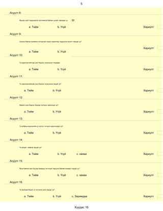 5


Асуулт 8:

       Ярьсан зүйл тодорхойгүй ойлгомжгүй байсан эсхийг лавладаг үү      уу

                   a. Тийм                             b. Үгүй                            Хариулт

Асуулт 9:

       Сонсож байгаа хүнийхээ сэтгэдлийг мэдэх зорилгоор тодруулах асуулт тавьдаг уу?



                                                                                          Хариулт
                   a. Тийм                             b. Үгүй
Асуулт 10:

       Та харилцагчийнхаа үзэл бодлыг эсэргүүцэл няцаадаг.



                   a. Тийм                             b. Үгүй                            Хариулт

Асуулт 11:

       Та харилцагчийнхаа үзэл бодлыг эсэргүүцэж няцдаг уу?



             a. Тийм                             b. Үгүй                                  Хариулт

Асуулт 12:

       Өөрийн үзэл бодлыг бусдад тулгахыг эрмэлздэг үү?



             a. Тийм                             b. Үгүй                                  Хариулт

Асуулт 13:

       Та албаны мэргэжлийн үг хэллэг тогтмол хэрэглэгддэг үү?



             a. Тийм                             b. Үгүй                                  Хариулт

Асуулт 14:

       Та эелдэг, найрсаг ярьдаг уу?



                   a. Тийм                             b. Үгүй                 с. хаяаа   Хариулт

Асуулт 15:

       Ярьж байгаа зүйл бусдад ямархуу сэтгэгдэл төрүүлж байгааг анзаарч чаддаг уу?



                   a. Тийм                             b. Үгүй                 с. хаяаа   Хариулт

Асуулт 16:

       Та ярихдаа бодож, үг хэллэгээ цэнж ярьдаг уу?



             a. Тийм                             b. Үгүй                 с, Заримдаа      Хариулт



                                                                              Хуудас 16
 